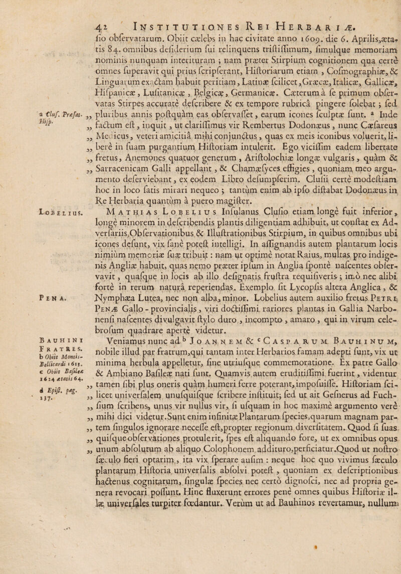 a Cluf. .Vrefat* &ifp. I O B £ L I U S. P E N Ao Bauhini Fratres. b Obiit Montis- Sellicardi • 6\ j. c Obiit Bafilea 1624 <c?am 64. 4 £/>*/?. />*£• U7« 42 Institutiones Rei Herbaria. fio obferyatarum. Obiit caelebs iu hac civitate anno 1609. die 6* Aprilis.,a?ta* tis 84. omnibus defiderium fui relinquens triftiffimum, fimulque memoriam nominis nunquam interituram ; nam praster Stirpium cognitionem qua certe omnes fuperavitqui prius fcripferant, Hiftoriarum etiarn , Cofmographiae, 8c Linguatumexadlam habuit peritiam, Latinae fcilicet, Graecas,Italicae, Gallicae, Hifpanicae, Lufitanicae , Belgicae, Germanicas. Caeteruma fe primum obfer- vatas Stirpes accurate defcribere & ex tempore rubrica pingere folebac ; fed „ pluribus annis poftquam eas obfer vadet, earum icones fculptas funt. a Inde ,, fadtum eft, inquit , ut clarillimus vir Rembertus Dodonaeus , nunc Caefareus 5, Medicus, veteri amicitia mihi conjunctus, quas ex meis iconibus voluerit, li- 33 bere in fuam purgantium Hiftoriam intulerit. Ego vicillim eadem libertate 3, fretus, Anemones quatuor generum , Ariftolochias longas vulgaris, quam 8c 33 Sarracenicam Galli appellant, & Chamaefyces effigies , quoniam meo argu¬ mento deferviebant, ex eodem Libro deiumpferim. Clulii certe modeftiam hoc in loco fatis mirari nequeo ; tantum enim ab ipfo diftabat Dodonaeus in Re Herbaria quantum a puero magifter. Mathias Lobelius Inlulanus Clufio etiam longe fuit inferior, longe minorem in defcribendis plantis diligentiam adhibuit, ut conflat ex Ad- verfariis,Obfervationibus Iiluftrationibus Stirpium, in quibus omnibus ubi icones defunt, vix fane pot^ft intelligi. In afligna.ndis autem plantarum locis nimium memorias fux tribuit: nam ut optime notat Raius, multas pro indige¬ nis Angliae habuit, quas nemo praeter ipfum in Anglia fponte nafcentes obfer- vavit, quafque in locis ab illo defignatis fruftra requifiveris j imo nec alibi forte in rerum natura reperiendas. Exemplo fit Lycopfis altera Anglica, &c Nymphasa Lutea, nec non alba, minor. Lobelius autem auxilio fretus Petri PenAi Gallo - provincialis, viri doCtiffimi rariores plantas in Gallia Narbo- nenfi nafcentes divulgavit flylo duro , incompto , amaro , qui in virum cele- brofum quadrare aperte videtur. Veniamus nunc adb Joann,em& cCaspa r it m Bauhinum, nobile illud par fratrum,qui tantam inter Herbarios famam adepti funt, vix ut minima herbula appelletur, fine utriufque commemoratione. Ex patre Gallo & Ambiano Bafileas nati funt. Quamvis autem eruditillimi fuerint, videntur „ tamen fibi plus oneris quam humeri ferre poterant,impofuiffe. Hifloriam fci- „ licet univerfalem unufquifque fcribere inftituit; fed ut ait Gefnerus ad Fuch- 33 fium fcribens, unus vir nullus vir, fi ufquam in hoc maxime argumento vere 3, mihi dici videtur.Sunt enim infinitae Plantarum fpecies,quarum magnam par- 3, tem fingulos ignorare necefte eft,propter regionum diverfitatem.,Quod fi luas „ quifqueobfervationes protulerit, fpes eft aliquando fore, ut ex omnibus opus 3, unum abfolutum ab aliquo Colophonem addituro,perficiatur.Quod ut noftro fesculo fieri optarim,, ita vix fperare aufim : neque hoc quo vivimus ficculo plantarum Hiftoria univerfalis abfolvi poteft , quoniam ex defcriptionibus haCtenus cognitarum, fingulas fpecies nec certo dignofci, nec ad propria ge¬ nera revocari poftunt. Hinc fluxerunt errores pene omnes quibus Hiftorias il¬ lae, uni ver feles turgitex foedantur.. Verum ut ad Bauhinos revertamur, nullum*