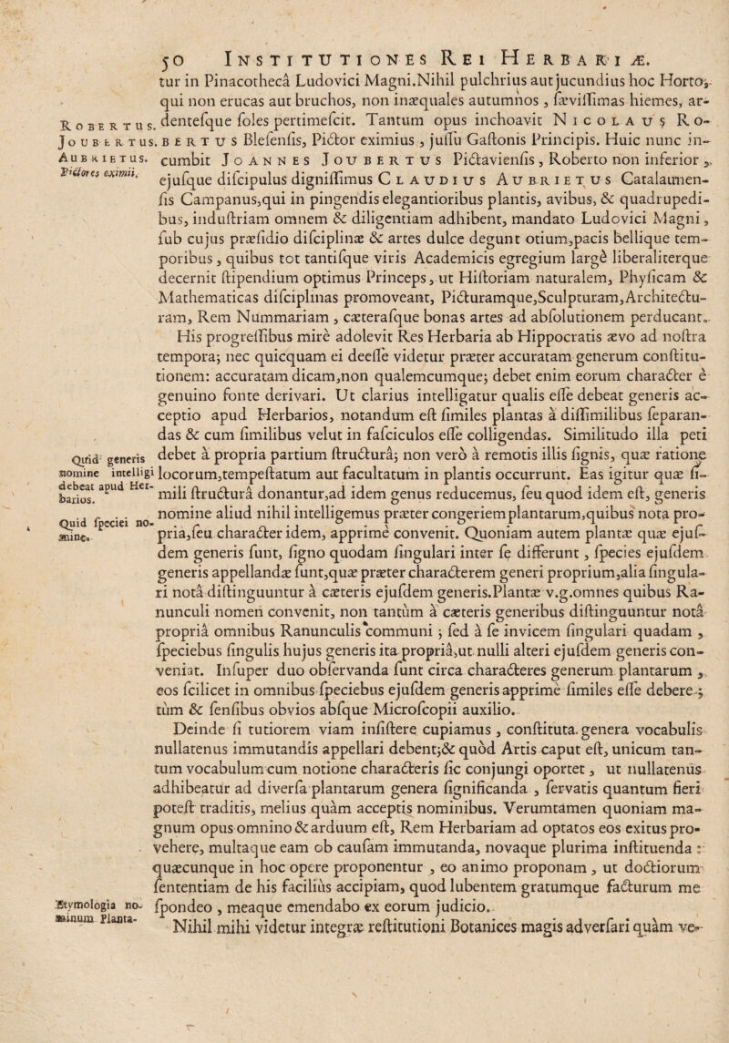 5° Institutiones Rei Herba k i je. tur in Pinacotheca Ludovid Magni.Nihil pulchrius aut jucundius hoc Hortoj qui non erucas aut bruchos, non inaequales autumnos, hevillimas hiemes, ar- Robe r tus. dentefque foles pertimefcit. Tantum opus inchoavit Nicolaus Ro- Joubert us. b £ r t u s BleienAs, Pidtor eximius , judu Gaftonis Principis. Huic nunc in- Au b k i e tus. cumbit Joannes Joubertus Pi&avienAs, Roberto non inferior , Vt&ou* eximu. ejufque diicipulus dignidimus Claudius Aubrietus Catalaimen- As Campanus,qui in pingendis elegantioribus plantis, avibus, Sc quadrupedi¬ bus, induftriam omnem Sc diligentiam adhibent, mandato Ludovici Magni, fub cujus praeAdio difciplinae Sc artes dulce degunt otium,pacis bellique tem¬ poribus , quibus tot tantifque viris Academicis egregium larg£ liberaliterque decernit ftipendium optimus Princeps, ut Hidoriam naturalem, PhyAcam Sc Mathematicas difciplinas promoveant, Pi6luramque,Sculpturam,Archite61:u- ram. Rem Nummariam , caeterafque bonas artes ad abfolutionem perducant* His progredibus mire adolevit Res Herbaria ab Hippocratis aevo ad noftra temporaj nec quicquam ei deede videtur praeter accuratam generum conftitu- tionem: accuratam dicam,non qualemcumque; debet enim eorum charadter e genuino fonte derivari. Ut clarius intelligatur qualis ede debeat generis ac¬ ceptio apud Herbarios, notandum eft dmiles plantas a didimilibus feparan- das Sc cum fimilibus velut in fafciculos ede colligendas. Similitudo illa peti Qirid generis debet a propria partium ftrudtura; non vero a remotis illis Agnis, quae ratione momine inteiiigi locorum,tempeftatum aut facultatum in plantis occurrunt. Eas igitur quae (i~ bados'apUd H€I* Axudtura donantur,ad idem genus reducemus, feu quod idem eft, genens . . nomine aliud nihil intelligemus praeter confriem plantarum,quibus nota pro- Quid fpecici no- . r , . . 5 - f . .* \ \ r min&. pna,ieu character idem, apprime convenit. Quoniam autem plantae quae ejui- dem generis funt, dgno quodam Angulari inter fe differunt, fpecies ejufdem generis appellandae funt,quae praeter characterem generi proprium3alia Angula- ri nota diftinguuntur a caeteris ejufdem generis.Plantae v.g.omnes quibus Ra¬ nunculi nomen convenit, non tantum a caeteris generibus diftinguuntur nota propria omnibus Ranunculis communi} fed a fe invicem Angulari quadam , fpeciebus Angulis hujus generis ita propria,ut nulli alteri ejufdem generis con¬ veniat. Infuper duo obfervanda funt circa charaCteres generum plantarum , eos fcilicet in omnibus fpeciebus ejufdem generis apprime Amiles ede debere^ tum Sc fenAbus obvios abfque Microfcopii auxilio. Deinde A tutiorem viam inAftere cupiamus , conftituta. genera vocabulis nullatenus immutandis appellari debent;&: quod Artis caput eft, unicum tan¬ tum vocabulum cum notione char adieris Ac conjungi oportet, ut nullatenus adhibeatur ad diverfa plantarum genera Agnificanda , fervatis quantum Aeri poteft traditis, melius quam acceptis nominibus. Verum tamen quoniam ma¬ gnum opus omnino & arduum eft. Rem Herbariam ad optatos eos exitus pro¬ vehere, multaque eam ob caufam immutanda, novaque plurima inftituenda r quaecunque in hoc opere proponentur , eo animo proponam , ut dodiorum fententiam de his facilius accipiam, quod lubentem gratumque fa&urum me Etymologia no- fpondeo , meaque emendabo cx eorum judicio. muwm Planta- videtur integrae reftitutioni Botanices magis adverfari quam ve-