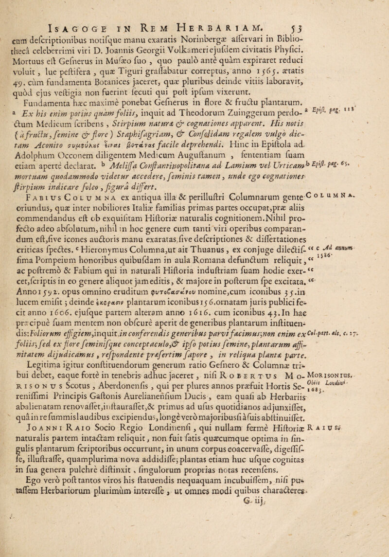 a Epiji. t»* cnm defcriptionibus notifque manu exaratis Norinberga? aiiervari in Biblio¬ theca celeberrimi viri D. Joannis Georgii Volkameriejufdcm civitatis Phy/ici. Mortuus eft Gefnerus in Mufa?o fuo , quo paulo ante quam expiraret reduci voluit, lue peltifera , qua? Tiguri grallabatur correptus, anno 1565. aetatis 49. cum fundamenta Botanices jaceret, quae pluribus deinde vitiis laboravit, quod ejus veftigia non fuerint fecuti qui poft ipfum vixerunt. Fundamenta ha?c maxime ponebat Gefnerus in flore & frudtu plantarum. a Ex his enim potius- quam foliis, inquit ad Theodorum Zuinggerum perdo¬ ctum Medicum fcribens , Stirpium natura & cognationes apparent. His notis { afruftu, femine & flore) Staphifagriam, & Conflat id am regalem vulgo dic- tam Aconito crv^vhat %ipcti QqtsLvcls facile deprehendi. Hinc in Epi/tola ad> Adolphum Occonem diligentem Medicum Auguftanum , fententiam fuam etiam aperte declarat. ^ Aieliffa Conflantinopolitana ad Lamium vel Urticam^ PaS' mortuam quodammodo videtur accedere, feminis tamen, unde ego cognationes' ftirpium inducar e foleo , figura differt, FabiusColumna ex antiqua illa & perilluflri Columnarum gente C o l u m n a. oriundus, quae inter nobiliores Italiae familias primas partes occupat,pne aliis commendandus eft ob exquifitam Hiftoria? naturalis cognitionem.Nihil pro» feCto adeo abfolutum, nihil 111 hoc genere cum tanti viri operibus comparan¬ dum eft,five icones audtoris manu exaratas;/ive deferiptiones & diflertationes criticas fpeCtes.c Hieronymus Columna,ut ait Thuanus , ex conjuge diledlif-<c c annum, fima Pompeium honoribus quibufdam in aula Romana defundtum reliquit,cc *** ac poftremo & Fabium qui in naturali Hiftoria induftriam fuam hodie exer-cc cetjfcriptis in eo genere aliquot jam editis, & majore in pofterum /pe excitata. Annoi J92. opus omnino eruditum ^vToCcto-dvov nomine,cum iconibus 35.in lucem emi/it; deinde iWfacnp plantarum iconibus 15 6.ornatam juris publici fe¬ cit anno 1606. ejufque partem alteram anno 1616. cum iconibus 43.In hae pracipue fuam mentem non obfcure aperit de generibus plantarum inftituen- dls\Fo Horum effigiem jmoqmtdn conferendis generibus parvi facimus',non enim exCol-Parc’ '*7 foliis', fed ex flore feminifque conceptaculo,& ipflo potius femine, plantarum affi~ nitatem dijudicamus , refpondente prafertim fapore , in reliqua planta parte. Legitima igitur oonftituendorum generum ratio Gefnero & Columnas tri* bui debet, eaque forte in tenebris adhuc jaceret, nili Robertus M o- Morisoniu s, risonus Scotus, Aberdonenfis, qui per plures annos praefuit Hortis Se- °xbfl^ Lon reni/limi Principis Gaftonis Aurelianeh/ium Ducis , eam quali ab Herbariis abalienatam renovaflet,inftauraflet,& primus ad ufus quotidianos adjunxiflet, quainrefummislaudibus excipiendus, longe vero majoribus/iafuisabitinuiflet. Joanmi Raio Socio Regio Londinen/i , qui nullam ferme Hiftorite Raiusj naturalis partem intadtam reliquit, non fuit fatis quacumque optima in lin¬ gulis plantarum feriptoribus occurrunt, in unum corpus eoacervafle, digedif. fe, illuftrafle, quamplurima nova addidifle; plantas etiam huc ufque cognitas in fua genera pulchre diftinxit, Angulorum proprias notas recen/ens. Ego vero po/t tantos viros his ftatuendis nequaquam incubuiflem, ni/i pu» ta/Tem Herbariorum plurimum interefle , ut omnes modi quibus charadtere^ G iijb