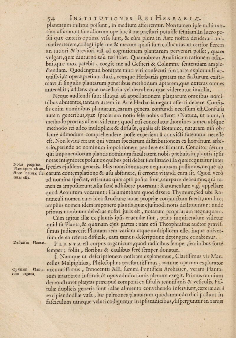 plantarum inftitui poliunt, in medium afferrentur. Non tamen ipfemihi tan¬ tum alfumo,ut fine aliorum ope hoc a me proflari potuifte fehtiam.In lucro po- fui que ceteris optima vifa funt, & cum plura in A#te noftra defiderari ani¬ madverterem,collegi ipfe me & mecum quafi fum collocutus ut certior fierem an tutiori 8c breviori via ad cognitionem plantarum perveniri poflet, quam ■vulgari^quas diuturno ufu teri folet. Quamobrem Analiticam rationem adhi- , bui,quas mox patebit, coegit me ad Gefneri & Columnae fententiam ample¬ ctendam. Quod ingenii bonitate tanti viri confecuti funt,arte explorandi ac- quifivi,& operaspretium duxi, remque Herbariis gratam me facturum exilii- mavifti lingulis plantarum generibus methodum aptarem,quas casteras omnes antecellit i addens quas neceflaria vel detrahens quae viderentur inutilia. Neque audiendi funt illi,qui ad appellationem plaqtarum omnibus nomi¬ nibus abutentes,tantam artem in Arte Herbaria negant afferri debere. Confu- fis enim nominibus plantarum,earum genera confundi neceffum eft.Confufis autem generibus,quas fpecierum notio fefe nobis offeret ? Natura, ut aiunt, at methodo prorfus aliena videtur; quod etfi concedatur,homines tamen abfque methodo rei adeo multiplicis & diffufte, qualis eft Botanice, naturam nifi pb- fcure admodum comprehendere polle experientia convidti fateantur necCffe eft. Non levius errant qui veram fpecierum diftributionem ex hominum arbi¬ trio,perinde ac nominum impofitionem pendere exiftimant. Conditor forum qui imponendorum plantis nominum facultatem nobis praebuit,in plantis ipfis notas infigniores pofuit ex quibus peti debet fimilitudo illa quae requiritur inter riamajcumPab au fpecies ejufdem generis. Has notasimmutare nequaquam poffumus,neque ab ftore naturae fta- earum contemplatione 5c ulu abftinere, fi erroris vitandi cura fit. Quod vero tutas die. ad nomina fpecftat, etfi nunc quae apte pofita funt5ufurpare debeamus^qui ta¬ men ea impofuerunt,alia fane adhibere poterant: Ranunculumv.g. appellare quod Aconitum vocarunt: Calamintham quod dixere Thymumffied ubi Ra¬ nunculi nomen cum idea ftructurae notae propriae conjundtum fuerit,non licet amplius nomen idem imponere p!antis,quae ejufmodi notis deftituuntur : unde primus nominum deledlus noftri juris eft , notarum propriarum nequaquam. Cum igitur illae ex plantis ipfis eruendae fint, prius inquirendum videtur quid fit Planta,& quaenam ejus partes : nam etfi Theophraftus au&or gravi f- fimus judicaverit Plantam rem variam atque multiplicem effie, inque univer- fum de ea referre difficile, eam tamen deferiptione depingere conabimur. Definitio Plantae. Planta eft corpus organicum,quod radicibus femper,feminibus forte femper *, foliis, floribus caulibus fere femper donatur. I. Namque ut -deferiptionem noftram explanemus, Clariflimus vir Mar¬ cellus Malpighius, Philofophus praeftanriffimus , naturas operum explorator Quxnam vianta- accuratiffimus , Innocentii XII. fummi Pontificis Archiater, veram Planta¬ tum organa. rurn anatomen inftituit & opus admirationis plenum exegit. Primus omnium demonftravit plantas praecipue componi ex fiftuiis tenniffimis & veficulis. Fifl tulas duplicis generis funt: alias alimento convehendo infendunt,cseterae aer i excipiendo:iilte vafa ± har pulmones plantarum quodammodo dici poliunt in fafciculum utrasque veluti colliguntur in ipfisradicibus5difperguntur in ramis