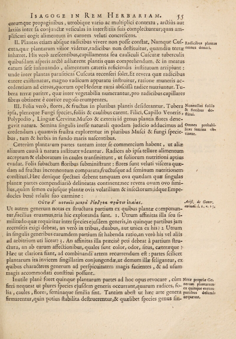 s a g o g e in Rem Herbariam. j j eommque propaginibus , utrobique vario ac multiplici contextu , ardtius aut laxius inter fa conjundtae veficulas in interffitiis fuis complectunturjquas am- pliiicari cogit alimentum in carnem veluti concrefcens. II. Plantas etiam abfque radicibus vivere non polle confiat. Namque Cuf- Radicibus plantas euta,qux plantarum vilior videtur,radicibus non deffituitur, quamdiu terr^omnes donari, inhaeret. His vero arefcentibus?capillamenta leu cauliculi Cufcutae tuberculis quibufdam afperis arcte adhaerent plantis quas comprehendam, & in meatus earum fefe infinuando , alimentum caeceris reficiendis inftitutum arripiunt : unde inter plantas parafiticas Cufcuta recenferi folet.Et revera quae radicibus carere exiftimatur, magno radicum apparatu inflxuitur, ratione muneris ac¬ cedentium ad cirros>quorum ope Hederae rami abfcilla radice nutriuntur. Tu¬ bera terrae pariter, quae inter vegetabilia numerantur, pro radicibus capillares fibras obtinent e cortice rugofo erumpentes. III. Folia vero, flores, & frudtus in pluribus plantis defiderantur. Tubera Nonnullas follis ipfa, pleraque Fungi fpecles,foliis & caulibus carent. Filici,Capillo Veneris, ftituj°nbus Polypodio , Linguae Cervinae,Mufco & caeteris id genus plantis flores dene¬ gavit natura. Semina lingulis inefle naturali quodam judicio adducimus ad Omnes probabi- credendum ; quamvis frudra explorentur in pluribus Mufci tk fungi fpede- bus, tum & herbis in fundo maris nafcentibus. Caeterum plantarum partes tantum inter le commercium habent, ut aliae aliarum causa a natura inftitutae vdeantur. Radices ab ipfa tellure alimentum acceptum& elaboratum in caules tranfmittunt, ut foliorum nutritioni aptius evadat. Folia fubabtum floribus fubminiftrant: flores funt veluti vifcera quas¬ dam ad frudtus incrementum comparata;fru6tufque ad feminum nutritionem / conftituti.Haec denique fpedari debent tanquam ova quaedam quae lingulas plantae partes compendiario deiineatas continentmec revera ovum ovo limi» lius,quam femen cujufque planta ovis volatilium & inledorumfidqueEmpe¬ docles bene relulit fuo carmine : ( OVTQ-.y aOTdHil [AlKpcl WfCtTOV ihcllctS.. Ut autem generum notas ex ftrudfcura partium ex quibus plantae componun¬ tur,facilius eruamus,tria hic exploranda funt. i. Utrum affinitas illa feu li- militudo qui requiritur inter fpecies ejufdem generis,in quinque partibus jam recenfitis exigi debeat, an vero in tribus, duabus, aut unica ex his? 2 Utrum in lingulis generibus earumdem partium fit habenda ratio,an vero his vel aliis ad arbitrium uti liceat? 3. An affinitas illa pnecise peti debeat a partium ftru- clura, an ab earum aiFe&ionibus, quales funt color, odor, litus, caeteraeque ?• Haec ut clariora fiant, ad combinandi artem recurrendum eft : partes fcilicet plantarum ita invicem fingillatim conjungendae,ut demum ilice (eligantur, ex quibus charadteres generum ad perfpicuicatem magis facientes , & ad ufum magis accommodati conftitui poffiint,- Inutile plane foret quinque plantarum partes ad hoc opus revocare , cum Notae proptiaeGe- fieri nequeat ut plures fpecies ejufdem generis occurrant,quarum radices* fo- xquinquccwum' lia , caules , flores, feminaque limilia lint. Tantum abeft ut ha?c arte genera partibus dc-fumii firmarentur,quin potius ftabilita deltruerentur3& qualibet fpecies genus fin- Be<lucunt» lArifi, de Gener* animal, L 1, e, i-j. L