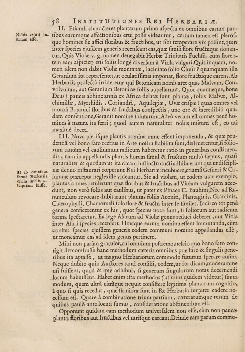 Nobis velmi In¬ sutam e (Te, |?t ab omnibus fer me Herbariis Eliam infciis u- lurpatam fuiile. 58 Institutiones Rei Herbari a. II. Etiamfi charaderes plantarum primo afpedu ex omnibus earum par¬ tibus earumque affedionibus erui polle videantur, certum tamen ell plerof- que homines lic affici floribus &: frudibus, ut fibi temperare vix poffint,quin inter fpecies ejufdem generis recenfeant eas,quae limili flore fruduque donan¬ tur. Quis Violae v. g. nomen denegabit Herbae Trinitatis Fuchfii, cum floren¬ tem eam afpiciet? etfi foliis longe diverfam a Viola vulgari.Quis inquam, no¬ men idem non dabit Violae montanae, laciniato folio Clufii l quamquam illa Geranium ita repraefentet,ut oculatiffimis imponat, flore fruduque carens. Ab Herbariis profedb irrideretur qui Betonicam nominaret quas Malvam, Con¬ volvulum, aut Geranium Betonicae foliis appellarunt. Quot quantaeque, bone Deus! paucis abhinc annis ex Africa delatae funt plantae, foliis Malvae, Al- chimillae, Myrrhidis , Coriandri, Aquilegiae, Uvae crifpae! quas omnes vel morofi Botanici floribus Sc frudibus confpedis , uno ore Sc incredibili qua¬ dam confenfione,Geranii nomine falutarunt.Adeo verum eft omnes pene ho¬ mines a natura ita ferri, quod autem naturaliter nobis infitum eft, eo uti maxime decet. III. Nova plerifque plantis nomina nunc eflent imponenda, Sc quae pru¬ dentia vel bono fato redius in Arte noftra ftabilita funt,deftruerentur,li folio¬ rum tantum vel caulium aut radicum haberetur ratio in generibus conftituen» dis 1 nam in appellandis plantis florem fimul Sc frudum multo fepius, quali naturaliter Sc quodam ut ita dicam inftindududiadhibuerunt qui utdifcipli- nae denuo inftaurari coeperunt Rei Herbarias incubuere,etiamfiGefneri Sc Co¬ lumnae praecepta neglexifle videantur. Sic ad violam, ut eodem utar exemplo, plantas omnes retulerunt quae floribus Sc frudibus ad Violam vulgarem acce¬ dunt, non vero foliis aut caulibus, ut patet ex Pinace C. Baubini^Nec ad Ra¬ nunculum revocare dubitarunt plantas foliis Aconiti, Plantaginis, Graminis, Chaerophylli, Chamaemeli folo flore Sc frudu inter fe fimiles. Idcirco tot pene genera conficerentur ex his , quot fpecies notae funt, fi foliorum aut radicum forma fpedaretur. Ea lege Afarum ad Violae genus reduci deberet, aut Viola inter Afari fpecies recenferi: Hincque earum nomina eflent immutanda, cum conflet fpecies ejufdem generis eodem communi nomine appellandas efle , ut moneamur eas ad idem genus pertinere. Mihi non parum gratulor,cui omnium poftremo,nefcio quo bono fato con¬ tigit demonftrafle hanc methodum caeteris omnibus prasftare Scfingulis gene¬ ribus ita aptafle , ut magno Herbariorum commodo futuram fperare aufim». Neque dubito quin Audores tanti confilii, eodem,ut ita dicam,moderamine ufi fuiflent, quod Sc ipfe adhibui, fi generum finguiorum notas decernendi locum habuiflent. Habet enim ifla methodus (at mihi quidem videtur) fuum modum, quem ultra citraque nequit confiftere legitima plantarum cognitio, a quo fi quis recedat, quae firmiora funt in Re Herbaria turpiter cadere ne- celfum eft. Quare a combinatione trium partium , casterarumque rerum de quibus paulb ante locuti fumus, confideratione abftinendum eft. Opponunt quidam eam methodum univerfalem non efle, cum non paucae plantae floribus aut frudibus vel utrifque careant.Deinde eam parum commo*»