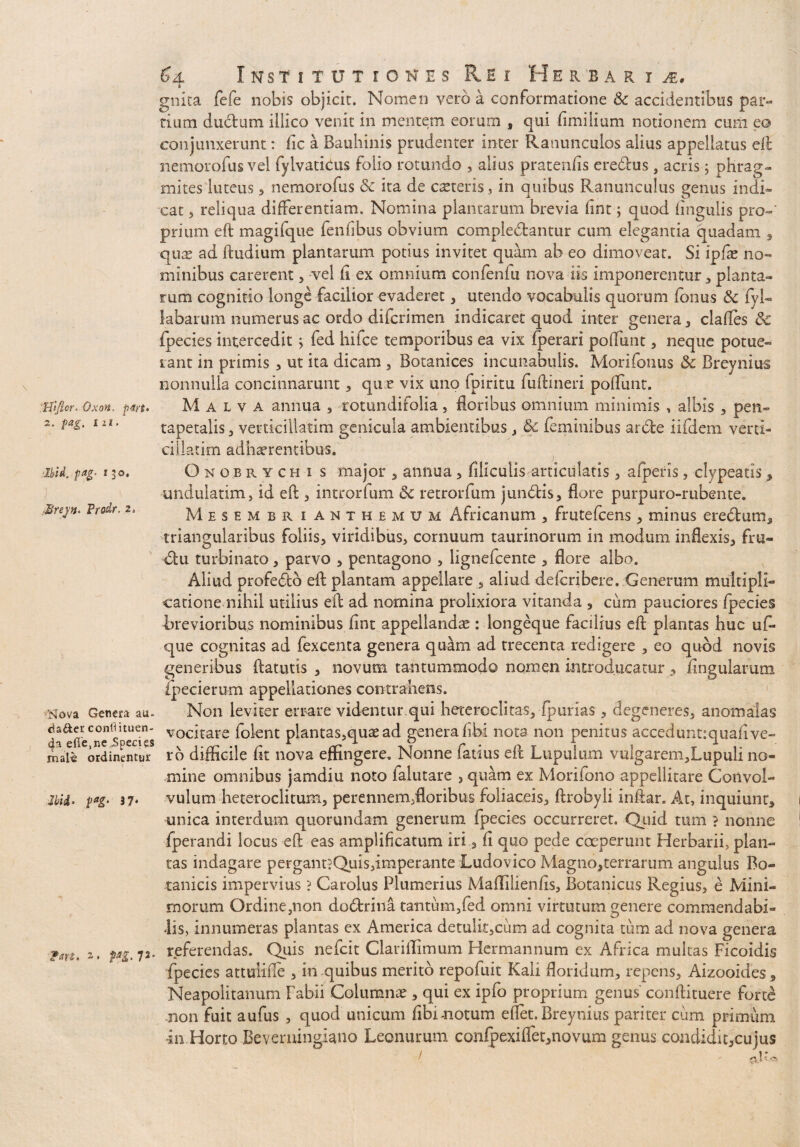 Hificr. Oxon. p4rt> 2. pag. x 2i. Ibid, pag, 130. Brejn. Prodr. rNova Genera aa- da&er conflituen- da elTe,ne JSpecies male ordinentur p*g- 3 7* 2* 7J* Si Institutiones Rei Herbaria 6 gnita fefe nobis objicit. Nomen vero a conformatione & accidentibus par¬ tium dudum illico venit in mentem eorum , qui fimilium notionem cum e& conjunxerunt: fic a Bauhinis prudenter inter Ranunculos alius appellatus eft nemorofus vel fylvaticus folio rotundo , alius pratentis eredus , acris; phrag- mites luteus , nemorofus & ita de caeteris, in quibus Ranunculus genus indi¬ cat 5 reliqua differentiam. Nomina plantarum brevia fint; quod lingulis pro-' prium eft magifqiie fenfibus obvium compledantur cum elegantia quadam , quas ad ftudium plantarum potius invitet quam ab eo dimovear. Si ipfae no¬ minibus carerent, vel ii ex omnium confenfu nova iis imponerentur * planta¬ rum cognitio longe facilior evaderet, utendo vocabulis quorum /onus & fyl- labarum numerus ac ordo difcrimen indicaret quod inter genera , clafles 8c fpecies interceditj fed hifce temporibus ea vix fperari potiunt, neque potue¬ rant in primis , ut ita dicam , Botanices incunabulis. Morifonus 5c Breynius nonnulla concinnarunt, que vix uno fpiritu fuftineri potiunt. Malva annua , totundifolia, floribus omnium minimis , albis , pen- tapetalis , verticillatim genicula ambientibus , feminibus arde iifdem verd- cillatim adherentibus. Onobrych 1 s major , annua, filiculis articulatis , afperis, clypeatis, undulatim, id eft , introrfum &c retrorfum jundis, flore purpuro-rubente. Mesembr ianthemum Africanum , frutefcens, minus eredum, triangularibus foliis, viridibus, cornuum taurinorum in modum inflexis, fru- du turbinato, parvo , pentagono , lignefcente , flore albo. Aliud profedb eft plantam appellare , aliud defcribere. Generum multipli¬ catione nihil utilius eft ad nomina prolixiora vitanda , cum pauciores fpecies Brevioribus nominibus fint appellande : longeque facilius eft plantas huc uti¬ que cognitas ad fexcenta genera quam ad trecenta redigere , eo quod novis generibus ftatutis , novum tantummodo nomen introducatur, lingularum fpecierum appellationes contrahens. Non leviter errare videntur qui heteroclitas,fpurias, degeneres, an om alas vocitare folent plantas,quae ad genera fibi nota non penitus accedunt:qiiafi ve¬ ro difficile fit nova effingere. Nonne fatius eft Lupulam vulgarem,Lupuli no¬ mine omnibus jamdiu noto ialutare , quam ex Morifono appellitare Convol¬ vulum heteroclitum, perennem,floribus foliaceis, ftrobyli inftar. At, inquiunt, unica interdum quorundam generum fpecies occurreret. Quid tum ? nonne fperandi locus eft eas amplificatum iri 3 fi quo pede coeperunt Herbarii, plan¬ tas indagare pergant?Quis,imperante Ludovico Magno,terrarum angulus Bo¬ tanicis impervius ? Carolus Plumerius Matiilienfis, Botanicus Regius, e Mini¬ morum Ordine,non dodrina tantum,fed omni virtutum genere commendabi¬ lis, innumeras plantas ex America detulit,cum ad cognita tum ad nova genera referendas. Quis nefcit Clariflimum Hermannum ex Africa multas Ficoidis fpecies attulitie , in quibus merito repofuit Kali floridum, repens, Aizooides, Neapolitanum Fabii Columnas, qui ex ipfo proprium genus conftituere forte non fuit aufus , quod unicum fibi-notum etiet. Breynius pariter cum primum -in Horto Bevemingiano Leonuruni confpexitiet,novum genus condidit,cujus / -