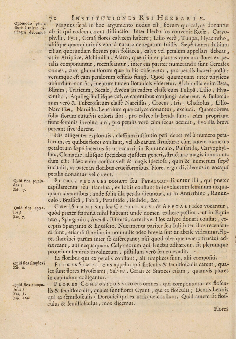 Qiiomodo petala floris a calyce di- ii ingui deleant ? Quid flos petalo- des ? Tab. 7. Quid fios apeta,- los D fab. 7. Quid fios fimpiex? Tab. 2. Quid fios compo- fitus J Tab. 2. Tab. 2 66. 72 Institutiones Rei Herbarii» Magnus fiepe in hoc argumento nodus eft , florum qui calyce donantur ab iis qui eodem carent diftinctio. Inter Herbarios convenit Rode , Caryo- phylli, Pyri, Cerafl flores calycem habere j Lilio vero , Tulipae, Hyacintho 3 aliifque quamplurimis eum a natura denegatum fuifle. Stepe tamen dubium eft an quorundam florum pars foliacea , calyx vel petalum appellari debeat 3 ut in Atriplice, Alchimilla , Afaro,.quae fl inter plantas quorum flores ex pe¬ talis componuntur, recenfeantur , inter eas pariter numerand e funt Cereales omnes , cum gluma florum quae in his obfervarur , pro petalis haberi poflit: verumque eft eam petalorum officio fungi. Quod quamquam inter phyflcos abfurdum non fit , ineptum tamen Botanicis videretur. Alchimilla enim Betas Blitum 5 Triticum * Secale, Avena in eadem clafle cum Tulipa, Lilio , Hya¬ cintho , Aquilegia aliifque calyce carentibus conjungi deberent. A Bulbofa- rutn vero & Tuberofatum. clafle Narciflus , Crocus, Iris , Gladiolus , Lilio— Narciffi» , Nareiflb-Leucoium quae calyce donantur , excludi. Quamobrem folia florum cujufvis coloris flnt, pro calyce habenda funt, cum proprium fiunt feminis involucrum j pro petalis vero cum fecus accidit, flve illa brevi pereant fi ve durent. His diligenter exploratis, claflitim inftitutio peti debet vel a numero peta¬ lorum, ex quibus flores conflant, vel ab earum Amotura: cum autem numerus petalorum faepe incertus fit ut occurrit in Ranunculo, Pulfatilla, CaryophyU lata, Clematite, aliifque fpeciebus ejufdem generis,ftrudlurae magis immoran¬ dum efi : Haec enim conflans eft & magis fpeciofa ; quin & numerum faepe includit, ut patet in floribus cruciformibus. Flores ergo dividemus in eos/qui petalis donantur vel carent. Flores fetales donati feu Petalobes dicuntur ilii , qui praeter capillamenta feu flamina , ex foliis conflant in involucrum feminum nequa¬ quam abeuntibus; unde folia illa petala dicuntuy, ut in Antirrhino , Ranun¬ culo , Braffica , Fabia, Petafitide , Bellide, 8cc. Caeteri S x A M 1 n e i feu C a p i l l a c e i & A p e t a l i Ideo vocantur , quod praeter flamina nihil habeant unde nomen trahere poffint ? ut in Equi- feto , Sparganio , Avena, Biftorta, caeterifve. Hos calyce donari conflat, ex¬ ceptis Sparganio & Equifeto. Nucamenta pariter feu Iuli inter illos recenlen¬ di funt, etiamfi flamina in nonnullis adeo brevia fint ut abefle videantur.Flo¬ res ftaminei parum inter fe difcrepant; nifl quod plerique tenero frudtui ad¬ haereant , alii nequaquam. Calyx eorum qui frudtui adhaerent, fit plerumque proprium feminis involucrum , piftiilum vero femen evadit. * Ex floribus qui ex petalis conflant, alii fimplices funt, alii compofiti. FloresSimplices appeilo qui flofculis & femiflofculis carent , qua- les funt flores Hyofciami, Salviae, Cerafi 8c Statices etiam , quamvis plures in capitulum colligantur. Flores Compositos voco eos omnes , qui componuntur ex flofcu¬ lis & femiflofculis; quales iunt flores Cyani , qui ex flofculis; Dentis Leonis qui ex femiflofculis; Doronici qui ex utrifque conflant. Quid autem fit flof- culus & femiflofcuius 9 mox digemus. Flores