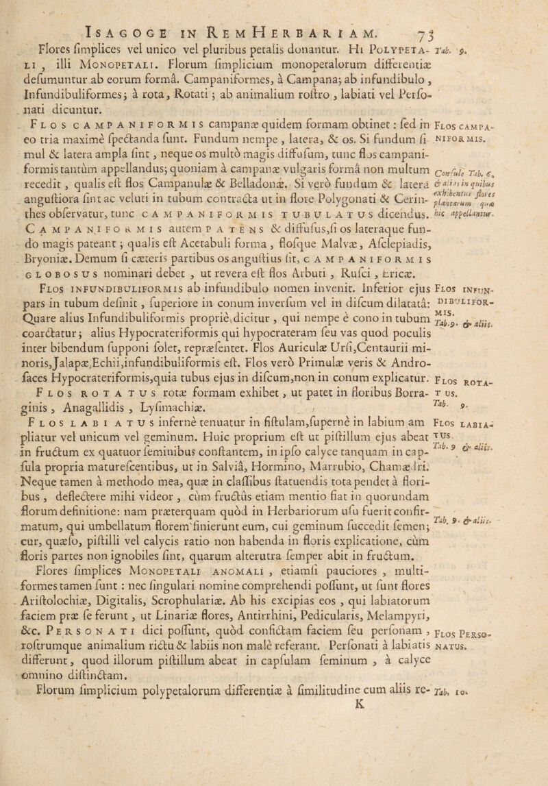 Flores fimplices vel unico vel pluribus petalis donantur, Hi Polypeta- rd. l 1 , ilii Monopetali. Florum fimplicium monopetalorum differentiae defumuntur ab eorum forma. Campaniformes, a Campana; ab infundibulo , Infundibuliformes; a rota, Rotati; ab animalium roftro , labiati vel Perfo- nati dicuntur. Flos campaniformis campanae quidem formam obtinet: fed in Flos campa- eo tria maxime fpebtanda funt. Fundum nempe , latera, &c os. Si fundum fi nieormis. mul & latera ampla fint , neque os multo magis diffufum, tunc flos campani¬ formis tantum appellandus; quoniam a campanae vulgaris forma non multum confnle m. € recedit , qualis eft flos Campanulae & Belladonae. Si vero fundum & latera in quibus anguftiora fint ac veluti in tubum contra&a ut in flore Polygonati & Cerin- Juntlmm thes obfervatur, tunc campaniformis tubulatus dicendus. hic *ptcllanm> Cami»an(ifohmis autem patens & diffufus,fi os lateraque fun¬ do magis pateant ; qualis eft Acetabuli forma , flofque Malvae, Afclepiadis, Bryoniae. Demum fi caeceris partibus os anguftius fit, campaniformis globosus nominari debet , ut revera efl flos Arbuti , Rufci, tricae. Flos infundibuliformis ab infundibulo nomen invenit. Inferior ejus Flos injun- pars in tubum definit, fuperiore in conum inverfum vel in difcum dilatata: dibulipor- Quare alius Infundibuliformis proprie dicitur , qui nempe e cono in tubum ^7 coarbtatur; alius Hypocrateriformis qui hypocrateram feu vas quod poculis inter bibendum fupponi folet, repraefentet. Flos Auriculae Urfi,Centaurii mi¬ noris, Jalapae.Echii,infundibuliformis efl. Flos vero Primulae veris & Andro- faces Hypocrateriformis,quia tubus ejus in difcum,non in conum explicatur. Flos rota- Flos rotatus rotae formam exhibet, ut patet in floribus Borra- t us. ginis , Anagallidis , Lyfimachiae. r T*b' 9a Flos labi atus inferne tenuatur in fiftulam,fuperne in labium ara Flos labia- pliatur vel unicum vel geminum. Huic proprium efl ut piftiilum ejus abeat bus in frubtum ex quatuor feminibus conflantem, in ipfo calyce tanquam in cap- '9 & fula propria maturefcentibus, ut in Salvia, Hormino, Marrubio, Chamaedri. Neque tamen a methodo mea, qu^ in cladibus ftatuendis tota pendet a flori¬ bus , deflectere mihi videor , cum frudtus etiam mentio fiat in quorundam florum definitione: nam praeterquam quod in Herbariorum ufu fuerit confir- matum, qui umbellatum florem'finierunt eum, cui geminum fuccedit femen; “ • ‘ cur, quaefo, piftiili vel calycis ratio non habenda in floris explicatione, cum floris partes non ignobiles fint, quarum alterutra femper abit in frubtum. Flores fimplices Monopetali anomali , etiamfi pauciores , multi¬ formes tamen funt : nec lingulari nomine comprehendi poffunt, ut iunt flores Ariftolochiae, Digitalis, Scrophulariae. Ab his excipias eos , qui labiatorum faciem prae fe ferunt, ut Linariae flores, Antirrhini, Pedicularis, Melampyri, &c. Personati dici poffunt, quod confibtam faciem feu perfonam , pLOS pERS0- roftrumque animalium ribtu& labiis non male referant. Perfonati a labiatis natus, differunt, quod illorum piftiilum abeat in capfulam feminum , a calyce omnino diftinbtam. Florum iimpiicium polypetalorum differentiae a fimilitudine cum aliis re- xab, K i e*