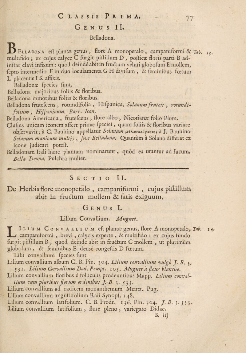 Genus II. “ N Beiladona. 77 EllAdona eft plantas genus , flore A monopetalo , campaniformi Sc Tab. multifido ; ex cujus calyce C furgit piftillum D , pofticae floris parti B ad- inftar clavi infixum : quod deinde abit in frudum veluti globofum E mollem, fepto intermedio F in duo loculamenta G H divifum , 6c feminibus fetum L placentae I K affixis. Beiladona fpecies funt. Beiladona majoribus foliis &C floribus. Beiladona minoribus foliis & floribus. Beiladona frutefcens , rotundifolia , Hifpanica. Solanum frutex , rotundi- folium , Hifpanicum. Barr. Icon, Beiladona Americana , frutefcens, flore albo , Nicotianae folio Pium. Clufius unicam iconem affert primas fpeciei, quam foliis & floribus variare objervavit, a C. Bauhino appellatur Solanum a J. Bauhino Solanum manicum multis , five Beiladona, Quantum a Solano differat ex icone judicari poteft. Belladonam Itali hanc plantam nominarunt, quod ea utantur ad fucum. Bella Donna. Pulchra mulier. 13. Sectio IL De Herbis flore monopetalo , campaniformi , cujus piftillum abit in frudum mollem fatis exiguum» Genus L x Lilium Convallium. Muguet. LIlium Convallium eft: plantae genus, flore A monopetalo, Tak campaniformi , brevi, calycis experte , & multifido : ex cujus fundo furgit piftillum B , quod deinde abit in frudum C mollem > ut plurimum globofum , & feminibus E dense congeftis D foetum. Lilii convallium fpecies funt Lilium convallium album C. B, Pin. 3 04. Bilium convallium vulgo J. B. 3* Lilium convallium floribus e folliculis prodeuntibus Mapp. Lilium conval¬ lium cum pluribus florum ordinibus J>B. 3 . 533. Lilium convallium ad radicem monanthemum Mentz. Pug. Lilium convallium anguftifolium Raii Synopf. 148. Lilium convallium latifolium. C. B. Prodr. 136. Pin. 304. J. $,5,433. Lilium convallium latifolium > flore pleno ? variegato Didac. K ii} 14»