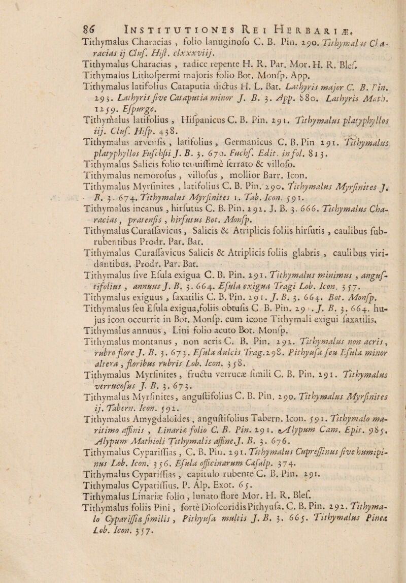 Tithymalus Chavacias , folio lanuginofo C. B. Pin. 290. TithymaTts Cld* racias ij Cluf. Hifi. clxxxviij. Tithymalus Charaeias , radice repente H. R. Par. Mor.H. R. Blefl Tithymalus Lithofpermi majoris folio Bot. Monfp. App. Tithymalus latifolius Cataputia didfcus H. L. Bar. Lathyris major C. B. Pin. 195. Lathyrisfeve Cataputia minor J. B. Jpp. 880. Lathyris Matio. 1159. Efpurge. Tithymalus latifolius, Hifpanicus C. B. Pin. 291. Tithymalus platyphylios iij. Cluf. Hifp. 458. , * , Tithymalus arverdis , latifolius, Germanicus C. B. Pin 291. Tithymalus platyphylios Fufchfi J. B. 3. 670. Fuchf. Edit. infol. 813. Tithymalus Salicis folio teiaiilTime ferrato & villofo. Tithvmalus nemorofus , villofus , mollior Barr. Icon. Tithymalus Myrhnires , latifolius C. B. Pin. 290. Tithymalus Myrfmites J. • B. 3. 674. Tithymalus Myrfmites 1. Tah. Icon. 591. Tithymalus incanus , hirfutus C. B. Pin. 291. j. B. 3. 666. Tithymalus Cha- racias, pratenfs , hirfutus Bot. Adonfp. Tithymalus Curaifavicus, Salicis Atriplicis foliis hirfutis, caulibus fub- rubentibus Prodr. Par. Bat. Tithymalus Curaflavicus Salicis & Atriplicis foliis glabris , caulibus viri¬ dantibus. Prodr. Par. Bat. Tithymalus five Elula exigua C. B, Pin. 291. Tithymalus minimus , anguf- tifolius , annuus J. B. 3. 664. Efula exigua Tragi Loh. Icon. 35- 7. Tithymalus exiguus , faxatilis C. B. Pin. 291./. B. 3. 66y. Bot. Monfp. Tithymalus feu Elula exigua,foliis obtulis C B. Pin. 29 ./. #. 3. 66y. hu¬ jus icon occurrit in Bot. Monfp. cum icone Tithymali exigui iaxatilis* Tithymalus annuus , Lini folio acuto Bot. Monfp, Tithymalus montanus , non acris C. B. Pin. 292. Tithymalus non acris, rubro flore J. B. 3. 67 3. Efula dulcis Trag.iyS. Pithyufa feu Efula minor altera , floribus rubris Lob. Icon. 358. Tithymalus Myidinites, frudtu verrucae fimili C. B. Pin. 291. Tithymalus 'verrucofus J. B. 3. 673. Tithymalus Myrfmites, anguftifolius C, B. Pin. 290. Tithymalus Myrfmites ij. Tabem. Icon. 592. Tithymalus Amygdalcides, anguftifolius Tabern. Icon. 591. Tithymalo ma¬ ritimo affinis , Linar ia folio C. B. Pin. 291. zsflypum Cam. Epit. 985. jilypum Mathioli Tithymalis affine.J. B. 3. 676. Tithymalus Cyparillias , C. B. Pin. 291. Tithymalus Cuprejfmusfivehumipi- nus Lob. Icon. 3 yd. Efula officinarum Cafalp. 374. Tithymalus Cypariffias, capitulo rubente C* B. Pin. 291. Tithymalus Cyparillius. P. Alp. Exot. 6y. Tithymalus Linariae folio , lunato flore Mor. H. R. Blef. Tithymalus foliis Pini, forteDiofcoridisPithyufa. C. B. Pin. 292. Tithyma- lo Cyparijfia fimili s, Pithyufa multis J. B. 3» 665» Tithymalus Pinea» Lob. Icon. 357.