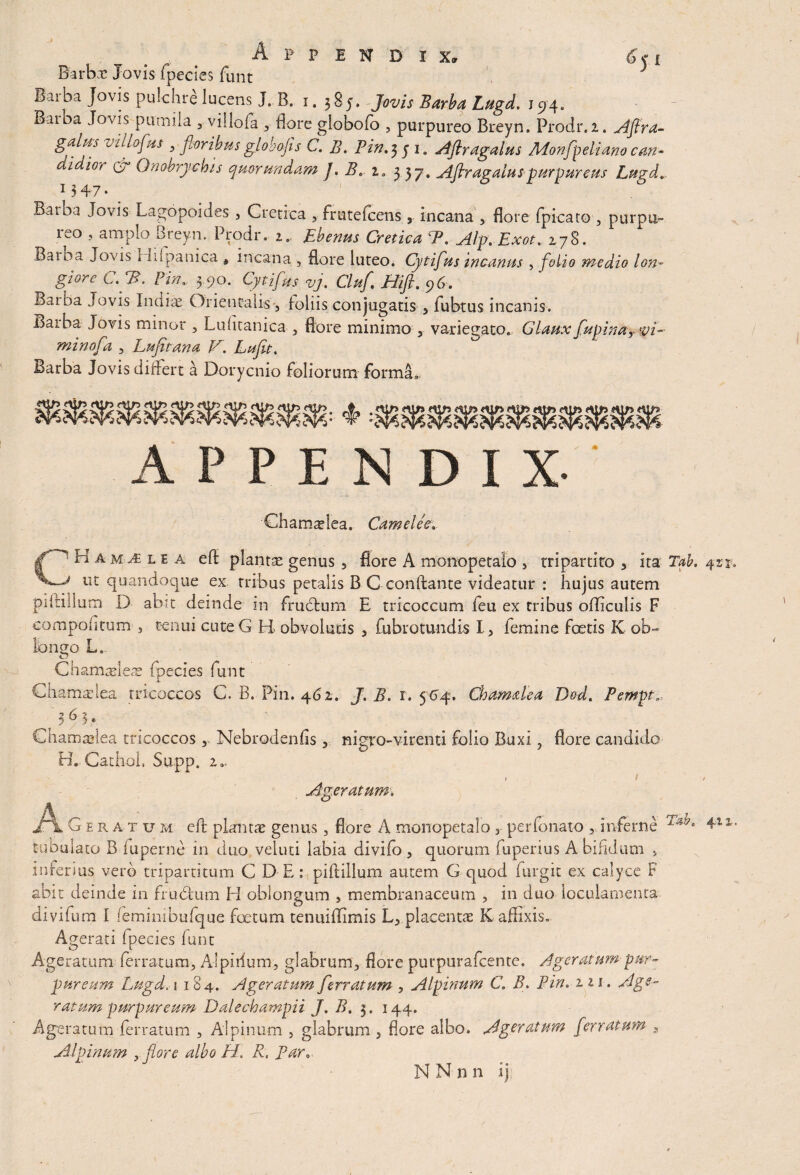 Appendix, Barbae Jovis fpecies funt J Iarba Jovis pulchre lucens J. B. 1.385, Jovis Barba Lugd. J94. Barba Jovis pumila 5■ villofa , flore globofo , purpureo Breyn» Prodr.i. Afira- vuf°fHS 5 fioribusglobojis C. B. Pin.351. Aflragalus Monfpelianocan~ i ior C7 Onobrychis quorundam J. B, ia 3 37. Afiragaluspurpureus Lugd. 1347. . Baiba Jovis Lagopoides , Cretica , frutefeens 3 incana , flore fpicato , purpu¬ reo , amplo Breyn. Prodi*. 1.. Ebenus Cretica P. Alp.Exot. 178. Baioa Jovds 1 Idpanica 9 incana , flore luteo. Cytifus incanus , folio medio ion« giore C.fiB. ?inv 3.90. Cytifus vj. Cluf. Hi fi. 96. Baiba Jovis Indiae Orientalis , loliis conjugatis 5 fubtus incanis. Barba Jovis minor , Luhtanica , flore minimo , variegato. Glanx fagina? vi- minofa , Lufitana F. Lafit. Barba Jovis diflert a Dorycnio foliorum forma.. APPENDIX- Chamaelea. Camele'e. CHam^le a eft planta genus 5 flore A monopetaio , tripartito 3 ita Tab. 411. ut quandoque ex tribus petalis B C conflante videatur : hujus autem piltillum D abit deinde in fructum E tricoccum leu ex tribus ofliculis F compofitum , tenui cuteG H obvolutis , fubrotundis I, femine foetis K ob¬ longo L„ Chamasleae (pecies funt Chamadea tricoccos C. B. Pin. 462. J. B. r. 564. Chamdea Dod. Pempt. t y q ’ ..... Chamadea tricoccos r Nebrodenfls nigro-virenti folio Buxi 3 flore candido B. Cathol, Supp. 2. i , Ageratum. jHl Ceratum efl plantae genus, flore A monopetaio y perfonato , inferne 4*11, tubulato B fuperne in duo veluti labia divifo , quorum fuperius A bifidum >. inferius vero tripartitum C D E: piftillum autem G quod furgit ex calyce F abit deinde in frudium H oblongum s membranaceum , in duo loculamenta divifurn 1 (emimbufque foetum tenuiflimis L, placentae K affixis. Agerati fpecies funt Ageratum ferratum, Alpirium, glabrum, flore purpurafeente. Ageratum-pur¬ puream Lugd, 1 184. Ageratum ferratum , Alpinum C B. Pin. 111. Age¬ ratum purpureum Dalechampii J. B. 3. 144. Ageratum ferratum , Alpinum , glabrum , flore albo. Ageratum ferratum , Alpinum ,flor e albo H, R. Par. y