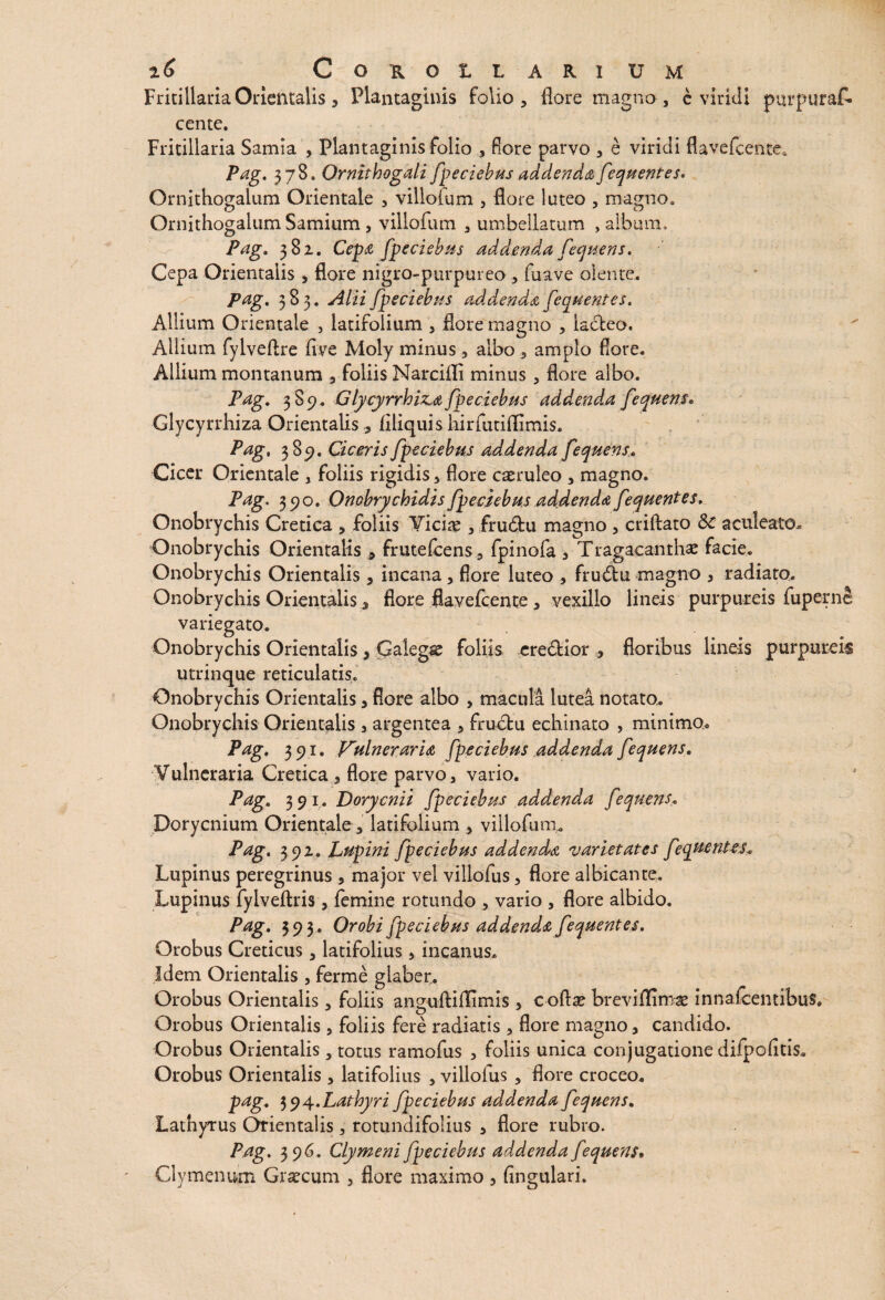 Fritillaria Orientalis, Plantaginis folio, flore magno, e viridi purpuraf- cente. Fritillam Samia , Plantaginis folio , fore parvo , e viridi flavefcente. Pag. 378. Ornithogali/pedebas addenda /eqaentes* Ornithogaium Orientale 3 villoium , flore luteo , magno, Ornithogalum Samium, villofum 3 umbellarum , album. Pag* 381. Cepa /pedebas addenda /eqaens. Cepa Orientalis , flore nigro-purpureo , fuave olente, Pag. 383. Alii /pedebas addenda /eqaentes. Allium Orientale , latifolium 3 flore magno , lacteo. Allium fylveftre five Moly minus, albo , amplo flore. Allium montanum , foliis Narcifli minus , flore albo. Pag. 3 89, GlycyrrhisLa/pedebas addenda /eqaens. Glycyrrhiza Orientalis 9 Aliquis hirfutiflimis. Pag, 389. Ciceris /pedebas addenda /eqaens. Cicer Orientale , foliis rigidis 3 flore caeruleo 3 magno. Pag. 390. Ombrychidis /pedebas addenda /eqaentes. Onobrychis Cretica 5 foliis Viciae 3 frudtu magno 3 criftato &C aculeato. Onobrychis Orientalis 3 frutefcens, fpinofa 3 Tragacanthae facie. Onobrychis Orientalis, incana 3 flore luteo , frudtu magno 3 radiato, Onobrychis Orientalis , flore fiavefcente 3 vexillo lineis purpureis fupernS variegato. Onobrychis Orientalis 3 Galegae foliis eredtior 9 floribus lineis purpureis utrinque reticulatis. Onobrychis Orientalis 3 flore albo , macula lutea notato.. Onobrychis Orientalis , argentea 3 frudfcu echinato , minimo* Pag. 391. Vulneraria /pedebas addenda /eqaens. Vulneraria Cretica flore parvo, vario. Pag. 3 9 1. Dorycnii /pedebas addenda /eqaens. Dorycnium Orientale 3 latifolium , villofum,. Pag. 392, Lupini /pedebas addenda varietates /eqymiUs. Lupinus peregrinus , major vel villofus 3 flore albicante. Lupinus fylveftris 3 femine rotundo 3 vario 3 flore albido. Pag. 393 . Orobi /pedebas addenda /eqaentes. Orobus Creticus 3 latifolius 3 incanus. Idem Orientalis , ferme glaber, Orobus Orientalis 3 foliis anguftiflGmis 3 c oftae breviflimae innafcentibus. Orobus Orientalis 3 foliis fere radiatis 3 flore magno, candido. Orobus Orientalis, totus ramofus , foliis unica conjugatione difpoAtis, Orobus Orientalis , latifolius , villofus , flore croceo. pag. $$4.Lathyri /pedebas addenda /eqaens. Lathyrus Orientalis, rotundifolius 3 flore rubro. Pag. 396. Clymeni /pedebas addenda /eqaens. Clymenum Graecum , flore maximo, Angulari.