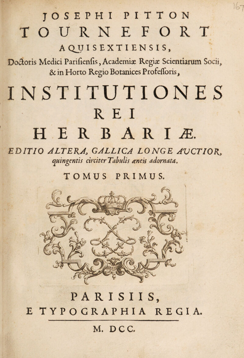 JOSEPHI PITTON TOURNEFORT AQJJISEXTIENSIS, Do&oris Medici Parifienfis, Academiae Regiae Scientiarum Socii, & in Horto Regio Botaniccs Profefforis, INSTITUTIONES REI H E R B AR I JE. EDITIO ALTERA., GALLICA LONGE AVCTIOR3 quingentis circiter Tabulis ceneis adornata, TOMUS PRIMUS. b PARISIIS, E TYPO GRAPHIA REGIA. M. DCC.