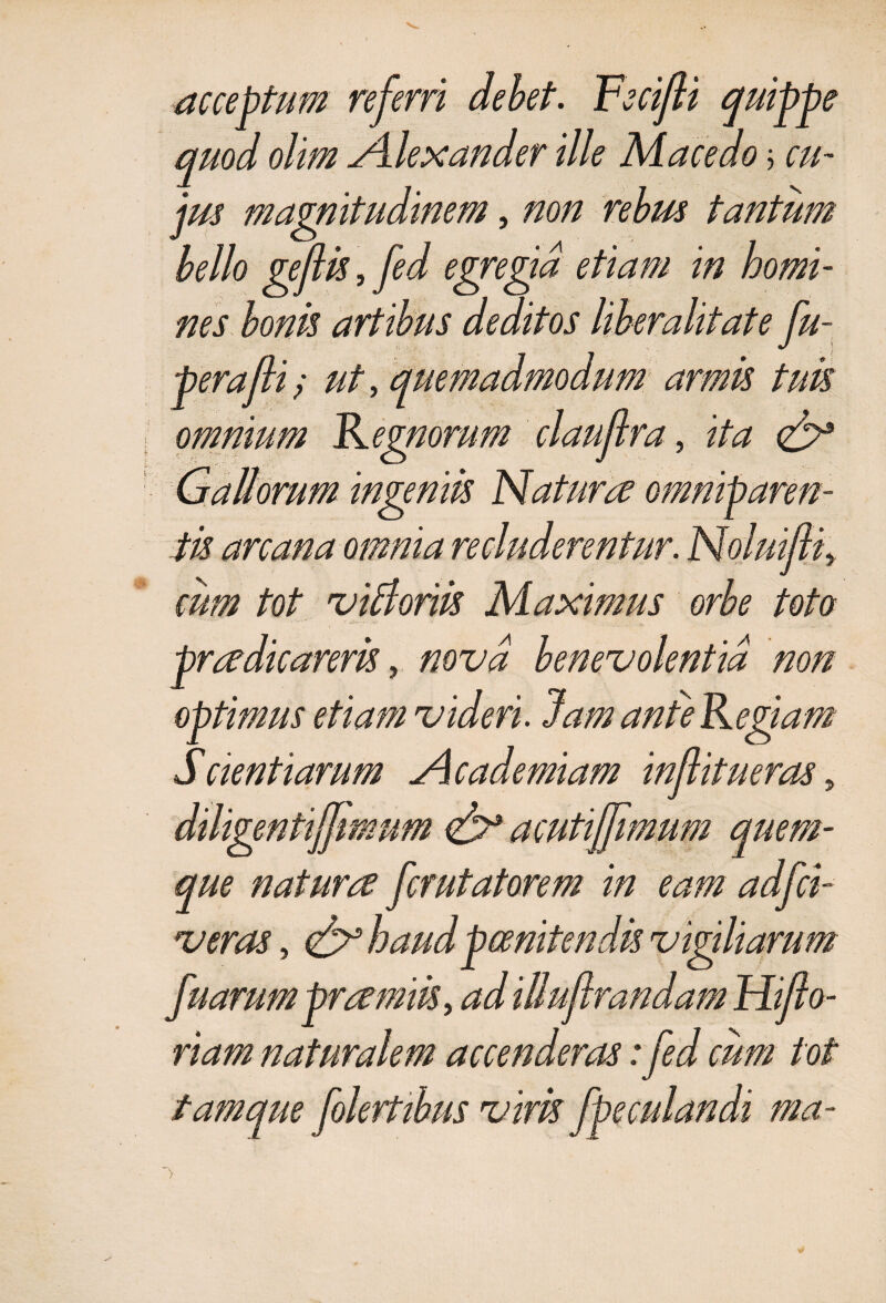 acceptum referri debet. Fecifi quippe quod olim Alexander ille Macedo j cu- tantum jm ma bello geftis, fed nes non •A etiam in horni perafti / ut, omnium Remorum ra, i/# £7* omniparen¬ tis arcana omnia cum tot Maximus orbe toto pradicareris, «0x40 benevolentia non optimus etiam videri. Jam anteRegiam Scient iarum Academiam injlitueras, diligentiffmum acutijjimum quem¬ que natura fcrutatorem in eam adfci- wmf, & haud poenitendis vigiliarum riam naturalem accenderas: fed cum tot tamque f vim