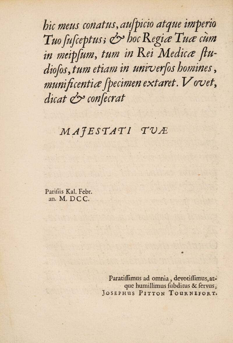 hk meus conatus, au/picio atque imperio Tuo fufceptus i & hoc Regia Tua cum in meipfum, tum in Rei Medica ftu- diofoSy tum etiam in univerfos homines, munificentia fpecimen extaret. Vovet, dicat <£? confecrat \ MAJESTATI TVM Parifiis Kal. Febr. an. M, DC C. Paratiffimus ad omnia, devotiffimus,at> que humillimus fubditus & fervus£ JoSEPHUS PlTTON ToURNEfORT.