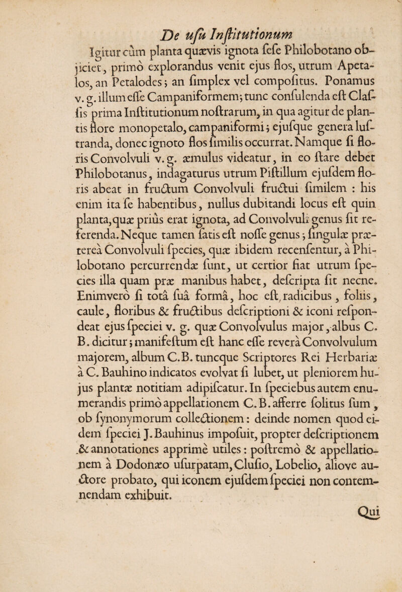 De ufu Inftitutionum Igitur cum planta quaevis ignota fefe Philobotano ob¬ jiciet, primo explorandus venit ejus flos, utrum Apeta- los, an Petalodes; an fimplex vel compoli tus. Ponamus v. g. illum efle Campaniformem; tunc confulenda eft Clafi lis prima Inftitutionutn noftrarum, in qua agitur de plan¬ tis flore monopetalo, campamformi 5 ejufque genera luf- tranda, donec ignoto flos fimilis occurrat. Namque fi. flo¬ ris Convolvuli v.g. aemulus videatur, in eo ftare debet Philobotanus, indagaturus utrum Piftillum ejufdem flo¬ ris abeat in frudtum Convolvuli frudtui fimilem : his enim itafe habentibus, nullus dubitandi locus eft quin planta, quae prius erat ignota, ad ConvolvuL genus fit re¬ ferenda. Neque tamen fatis eft nofle genus *, ungulae prae¬ terea Convolvuli fpecies, quae ibidem recenfentur, a Phi¬ lobotano percurrendae funt, ut certior fiat utrum fpe¬ cies illa quam prae manibus habet, deferipta fit necne. Enimverb fi tota fua forma, hoc eft,radicibus, foliis, caule, floribus & fru£tibus deferiptioni & iconi refpon- deat ejus fpeciei v. g. quae Convolvulus major, albus C. B. dicitur j manifeftum eft hanc efle revera Convolvulum majorem, album C.B. tuneque Scriptores Rei Herbariae a C. Bauhino indicatos evolvat fi lubet, ut pleniorem hu¬ jus plantae notitiam adipifeatur. In fpeciebus autem enu¬ merandis primo appellationem C.B. afferre folitus fum, ob fynonymorum collectionem: deinde nomen quod ei¬ dem Ipeciei J. Bauhinus impofuit, propter deferiptionem .& annotationes apprime utiles: poftremo & appellatio¬ nem a Dodonaeo ulurpatam, Clufio, Lobelio, aliove au- •ftore probato, qui iconem ejufdem Ipeciei non contem¬ nendam exhibuit. Qui