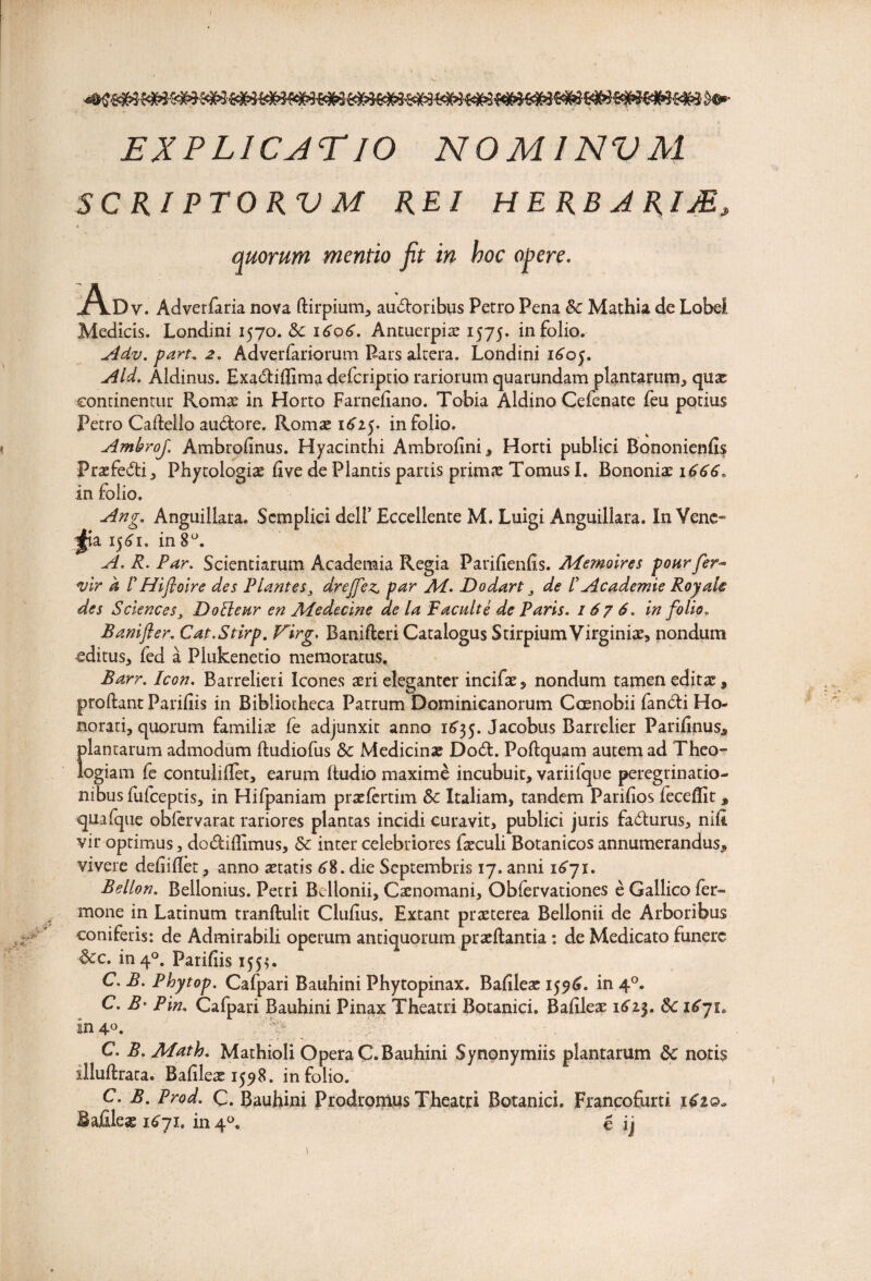 EXPLICAT IO NOMINVM SC RI PTO RV M REI HERBARIJE, A quorum mentio fit in boc opere. .Dv. Adverfaria nova ftirpium, audtoribus Petro Pena Sc Mathia de Lobel Medicis. Londini 1570. & 1606. Antuerpiae 1575. in folio. Adv. part. 2. Adverfariorum Pars altera. Londini 1^05. Aldinus. Exa&ifiima defcriptio rariorum quarundam plantarum, quae continentur Romae in Horto Farneliano. Tobia Aldino Cefenate feu potius Petro Cafiello audore. Romae 1625. in folio. AmbroJ. Ambrofinus. Hyacinthi Ambrofini, Horti publici Bononienfis Praefecfti, Phytologiae live de Plantis partis primae Tomus I. Bononiae 1666. In folio. Ang. Anguiilara. Scmplici dell’ Eccellente M. Luigi Anguillara. In Vene* i£ia 15^1. in 8°. A* R. Par, Scientiarum Academia Regia Parifienfis. APemoires pourfer■- vir k r Hifloire des Plantes3 drejfez, par Ad. Dodart 3 de I Academie Royak des Sciences, DoEleur en APedecine ae la Facuit i de Paris. 1676. in folio. B ani fer. Cat.Stirp. Firg. Banifleri Catalogus Stirpium Virginiae, nondum editus, fed a Plukenetio memoratus, Barr. Icon. Barrelieti Icones aeri eleganter incifae, nondum tamen editae, proftant Parifiis in Bibliotheca Patrum Dominicanorum Coenobii fan&i Ho¬ norati, quorum familiae (e adjunxit anno 1635. Jacobus Barrelier Parifinus, plantarum admodum ftudiofus Sc Medicinae D06I. Poftquam autem ad Theo~ logiam fe contulifiet, earum Itudio maxime incubuit, variifque peregtinatio- nibusfiiiceptis, in Hifpaniam praefertim Sc Italiam, tandem Parifios feceflit, quafque oblervarat rariores plantas incidi curavit, publici juris fa&urus, nifi vir optimus, do&ifiimus, Sc inter celebriores faeculi Botanicos annumerandus, vivere defiifiet, anno aetatis 6%. die Septembris 17. anni 1671. Bellon. Bellonius. Petri Bellonii, Caenomani, Obfervationes e Gallico fer» mone in Latinum tranftulit Cludus. Extant praeterea Bellonii de Arboribus coniferis: de Admirabili operum antiquorum praedantia: de Medicato funere Scc. in 40. Parifiis 155*. C.B. Phytop. Cafpari Bauhini Phytopinax. Bafileae 1596. in 40. C. B‘ Pln. Cafpari Bauhini Pinax Theatri Botanici. Bafileae 1^23. Sc i6yi0 in 4°. ; ¥ C. B. APath. Mathioli Opera C. Bauhini Synonymiis plantarum Sc notis illuftrata. Bafileae 1598. in folio. C. B. Prod. C. Bauhini Prodromus Theatri Botanici. Francofurti Bafileag 1^71. in4°. c ij