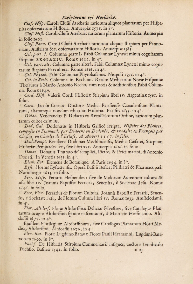 Scriptorum rei HerharU* Clnf. H[fv. Caroli Clufii Atrebatis rariorum aliquot plantarum per Hifpa- nias obfervatarum Hiftoria. Antuerpias 1576. in 8°. Clnf Hift. Caroli Clufii Atrebatis rariorum plantarum Hiftoria. Antuerpiae in folio 1601. Clnf Pann. Caroli Clufii Atrebatis rariorum aliquot ftirpium per Panno» niam, Auftriam Scc. obfervatarum Hiftoria. Antuerpias 1583. Coi. part. I. Columna parte I. Fabii Columnas Lyncasi minus cognitarum ftirpium EK^PA2IC. Romas 1606”. in 40. Coi. part. ait. Columna parte altera. Fabii Columnas Lyncasi minus cogni¬ tarum ftirpium Pars altera. Romas 1616. in 40. Coi. Phytob. Fabii Columnas PRytobafanos. Neapoli 1592. in 40. Coi. in Rech. Columna in Rechum. Rerum Medicarum Novas Hifpanite Thefaurus a Nardo Antonio Recho, cum notis &c additionibus Fabii Colum¬ bas. Romas 1649. Cord. Hift. Valerii Cordi Hiftorias Stirpium libri iv. Argentinae 1561. in folio. Corn. Jacobi Cornuti Docftoris Medici Parifienfis Canadenfium Planta¬ rum 3 aliarumque nondum editarum Hiftoria. Parifiis 1635. in4°. Didac. Venerandus F. Didacus ex Recollectorum Ordine, rariorum plan¬ tarum cultor eximius. Dod. Gal. Dodon^us in Hiftoria Gallice fcripta. Hifioire des Plantes, compofee en Flamand3 par Dodoens oh Dodonee3 & traduite en Franpois par Clufns3 oh Charles de V E clnf e. A Anvers 1 s 57* in folio. Dod.Pempt. Remberti Dodonasi Mechlinienfis, Medici Ctefarei, Stirpium Hiftorias Pemptades fex, five libri xxx. Antuerpias 1616. in folio. Donat. Donatus. Trattato de5 femplici, Pietre, & Pefci marini, di Antonio Donati. In Venetia 1631. in 40. Elern. Bot. Elemens de Botanique. A Paris 1694. in 8°. Eyfi. Hortus Eyftettenfis. Opera Baftlii Befleri Philiatri &c Pharmacoptei. Norinbergas 16J3. in folio. Ferr. Hefp. Ferrarii Hefperides: five de Malorum Aureorum cultura St «fu libri iv. Joannis Baptiftas Ferrarii, Senenfis, e Societate Jefu. Romae 16^6. in folio. Ferr. Flor. Ferrarius de Florum Cultura. Joannis Baptiftas Ferrarii, Senen¬ fis, e Societate Jefu, de Florum Cultura libri iv. Romas 1633. Amftelodami, in 40. Flor. Altdorf. Floras Altdorftinae Deliciae fylveftres, five Catalogus Plan¬ tarum in agro Altdorffino fponte nafcentium, a Mauricio Hoffmanno. Alt» doftii 1677. in 40. Ejufdem Florilegium Altdorfftnum , five Catafbgus Plantarum Horti Me¬ dici, Altdorftrni. Altdorftii 1676. in 40. Flor. Bat. Floras Lugduno-Batavas Fiores Pauli Hermanni. Lugduni-Bata- vorum 1690. in 8°. Fuclof De Hiftoria Stirpium Commentarii in/ignes, auCtore Leonbardo Fuchfio. Bafiieas 1542.* in folio. e iij