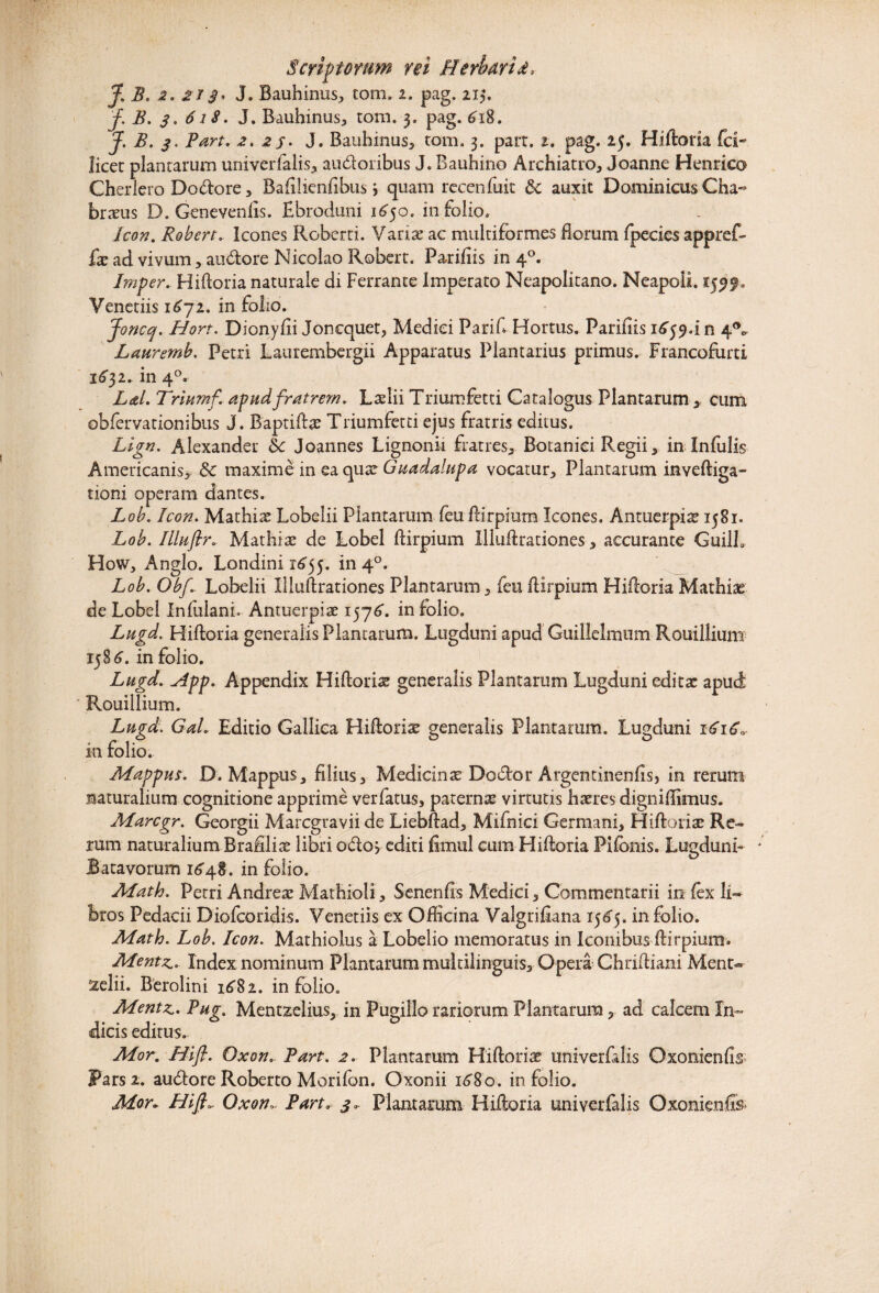 J. Bauhinus, tom. i. pag. 21$. f. B. 3. 6 iS. J. Bauhinus, tom. 3. pag. 618. J. B. 3, Part. 2. 25. J. Bauhinus, tom. 3. part. 2. pag. 25. Hiftoria fci- licet plantarum univerfalis, audoribus J. Bauhino Archiatro, Joanne Henrico Cherlero Doftore, Bafilienfibus j quam rccenfuit & auxit Dominicus Cha« brxus O. Genevenlis. Ebroduni 1650. in folio. Icon. Robert. Icones Roberti. Varix ac multiformes florum fpecies appref- £x ad vivum, audtore Nicolao Robert. Parifiis in 40. Imper. Hiftoria naturale di Ferrante Imperato Neapolitano. Neapoli. 15519. Veneriis 1672. in folio. joncq, Hort. Dionyfii Joncquet, Medici Parifl Hortus. Parifiis 1 £594 n 4°o- Lauremb. Petri Laurembergii Apparatus Plantarius primus. Francofurti 1651* in 40. Lai. Triumf apud fratrem. Lxlii Triumfetti Catalogus Plantarum * cum obfervationibus J. Baptiftx Triumfetti ejus fratris editus. Lign. Alexander Sc Joannes Lignonii fratres,. Botanici Regii, in Infulis Americanis, 8c maxime in ea qux Guadalupa vocatur. Plantarum inveftiga- tioni operam dantes. Lob. Icon. Mathix Lobelii Plantarum feu flirpium Icones. Antuerpix 1581. Lob. Ilhiflr. Mathix de Lobel flirpium Xlluftrationes, accurante GuilL How, Anglo. Londini 1655. in 40. Lob. Obf Lobelii Xlluftrationes Plantarum, feu flirpium Hifloria Mathix de Lobel Infulam. Antuerpix 157^. in folio. Lugd. Hiftoria generalis Plantarum. Lugduni apud G-uillclnaum Rouillium 15 §6, in folio. Lugd. slpp. Appendix Hiftorix generalis Plantarum Lugduni editx apud Rouillium. Lugd. Gal. Editio Gallica Hiftorix generalis Plantarum. Lugduni 16\C, in folio. Mappus. D. Mappus, filius, Medicinx Docfor Argentinenfis, in rerum naturalium cognitione apprime verfatus, paternx virtutis hxres digniflimus. Marcgr. Georgii Marcgravii de Liebflad, Mifnici Germani, Hiftorix Re¬ rum naturalium Brafilix libri odo> editi fimul cum Hiftoria Pifbnis. Lugduni- Batavorum 1648. in folio. Math. Petri Andrex Mathioli, Senenfis Medici, Commentarii in fex li¬ bros Pedacii Diofcoridis. Venetiis ex Officina Valgrifiana 156^5. in folio. Matio. Lob. Icon. Mathiolus a Lobelio memoratus in Iconibus flirpium. Mentz. Index nominum Plantarum multilinguis. Opera Chriftiani Ment- 'zelii. Berolini 1682. in folio. Mentz. Pug. Mentzeiius, in Pugillo rariorum Plantarum, ad calcem In¬ dicis editus. Mor. Hifl. Oxon. Part. 2. Plantarum Hiftorix univerfolis Oxonienfis Farsi, audtoreRoberto Morifon. Oxonii 16S0. in folio. Mor► Hifl„ Oxon~ Part. 3, Plantarum Hifloria univerfalis Oxonienfis*