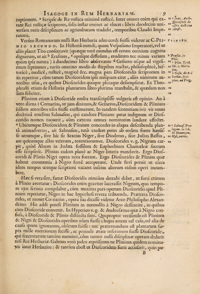 ruptionem. a Scripfit de Re ruftica minime ruftice. Inter omnes enim qui ex- tant Rei ruftica: fcriptores, folis indar eminet ac elucet; libris duodecim uni- verfam ruris difciplinam ac agriculturam tradidit, temporibus Claudii Impe¬ ratoris# Verum Romanorum nulli Res Herbaria adeo cordi fuifie videtur ac C. Pu¬ nio secundo. In Hiftoria mundi, quam Vefpafiano Imperatori,vel ut aliis placet Tito confecravit (quaque vere mundus ed rerum omnium cognitu dignarum, ut aitb Erafmus, e opufque difFufum, eruditum nec minus varium quam ipfa natura } a duodecimo libro; ©bfervante d Gefnero ufque ad vigefi- murn feptimum, variis omnino modis de dirpibus tradat, philofaphice,, hif- torice , medice, ruftice, magice &e. magna pars Diofcoridis feriptorum in iis reperitur, cum tamen Diofcoridem ipie nufquam citet, aliis nimirum au- toribus udis, ex quibus Diofcorides quoque pleraque defumpferat. Ex Theo- phrafti etiam de Hiftoria plantarum libro plurima trandulit, & quaedam non *fatis feliciter. Plinium etiam a Diofcoride multa tranfcripftfte vulgaris ed opinio. An a vero aliena > Cornarius, ut jam diximus,& G e (herus ^Dio fico r i dem &c Plinium iifdem autoribiis ulbs fuifle exiftimarunt. In eandem fententiam ivit vir'omni doctrina eruditus Salmafius, qui candore Pliniano putat indignum ut Diofi» coridis nomen tacuerit, cum caeteros omnes nominatim laudare adedet. e Ubicumque Diofcoridem & Plinium concordes in aliqua defcribenda plan¬ ta animadvertes, ait Salmafius, tuto credere potes al> eodem fonte haufifi ie utrumque, live hic fit Sextius Niger, fi ve Diodotus, five Julius Rafius, aut quicumque alius veterum, recentiorumve. Diofcorides v. g. Nigrum car¬ pit, quod Aloem in Judaea foftilem & Euphorbium Cham adeas fuccum eife fcripferit. Plinius eadem- plane ac Niger litteris mandavit. Ergo Dio fi¬ co ridi & Plinio Nigri opera nota fuerant. Ergo Diofcorides & Plinius quae habent communia a Nigra forte acceperunt. Unde fieri potuit ut circa idem tempus ucerque fcriptioni vacaret infidus alterum eidem operi incum¬ bere. Haecfi vera fine, famts Diofcoridis nimium detrahi debet ut furti crimen a Plinio avertatur: Diofcorides enim graviter laceraflet Nigrum, quo tempo¬ re ejus ferinia compilabat, cum maxima pars operum Diofcoridis apud Pli¬ nium reperiatur, Nigro in hac hypotheft revera tribuenda» Praeterea Diofco- rides, ut monet Cornarius y opera fiua dicaile videtur Areo Philofopho Alexan¬ drino. His addi poteft Plinium in nonnullis a Nigro deftentire, in quibus- cum Diofcoride convenit. In Hyperico v.g. Sc Andro firmo qux a Nigro con- fufia, a Diofcoride & Plinio diftindia ftmt. Quapropter verifimile eft Plinium & Nigri & Diofcoridis operibus ufium fuifie yhujus autem vel cafiu,vel alia de caufia quam ignoramus, oblitum fuifie: nec praetereundum eft plantarum fu- pra mille mentionem fecifie, ac proinde state inferiorem fuifie Diofcoride v qui fexcentarum tantum meminit, ciim tamen- nulli difdplins operam dederit nifi Rei Herbaris. Galenus vero judex squiftimus ne Plinium quidem nomina¬ vit inter Herbarios; 8c tantum abeft ut Diofcoridem furti accufarit, quin .per* cc zjodn. ,.4ndr. Qucnjledt de viris doctrina Cc iUn/ir. CC P l i w % % §» b Trafat. in T?Utk ce c Tlrn. EpifL cc lib. J, Marco [no. cc d (defit, de Rei cc berbar.fcri- ^ ftor. ad Tr*g.. C€ 6« CC e Salntaf.^Pr®* legom. in lib. de Homonjmy cc Hjl, iafrkv C<5