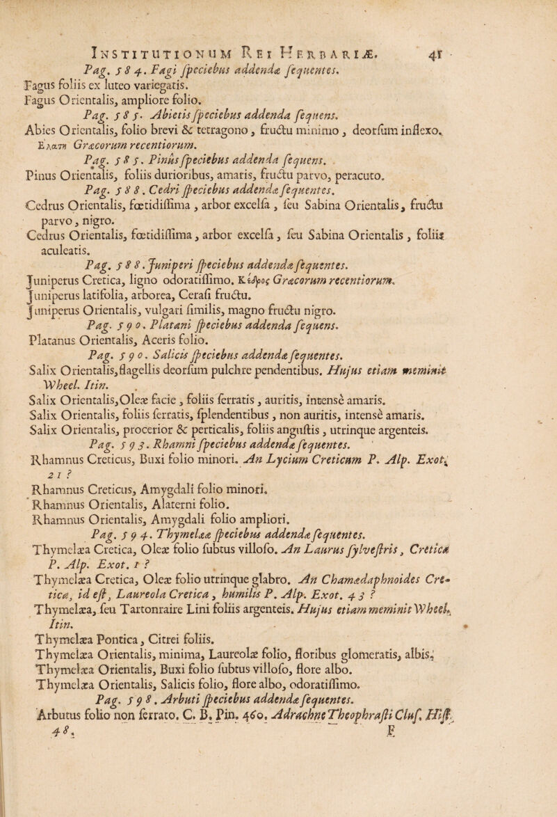 Pag. 384. Fagi fpeciebus addenda fequentes. Fagus foliis ex luteo variegatis. Fagus Orientalis, ampliore folio. Pag. 3 8 jv Abietis fpeciebus addenda fequens. Abies Orientalis, folio brevi &c tetragono , fru&u minimo, deorfum inflexo. E ha™ Gracorum recentiomm. Pag. 58 3. Pinus fpeciebus addenda fequens. Pinus Orientalis, foliis durioribus, amaris, frudu parvo, peracuto. Pag. 3 8 8. Cedri fpeciebus addenda fequentes. Cedrus Orientalis, foetidiflima , arbor excelfa , feu Sabina Orientalis, fru&ti parvo, nigro. Cedrus Orientalis, foetidiflima, arbor excelfa, ieu Sabina Orientalis , foliis aculeatis. Pag. 388 .Juniperi fpeciebus addenda fequentes. Juniperus Cretica, ligno odoratifllmo. Kttyo* Gracorum recentiomm. Juniperus latifolia, arborea, Cerafl frudtu. juniperus Orientalis, vulgari flmilis, magno frudlu nigro. Pag. 590. Platani fpeciebus addenda fequens. Platanus Orientalis, Aceris folio. Pag. 390. Salicis fpeciebus addenda fequentes. Salix Orientalis,flagellis deorfum pulchre pendentibus. Hujus etiam meminit Wheel. Itin. Salix Orientalis,Oleae facie , foliis ferratis , auritis, incense amaris. Salix Orientalis, foliis ferratis, ijplendentibus, non auritis, intense amaris. Salix Orientalis, procerior &c perticalis, foliis anguftis, utrinque argenteis. Pag. 593. Rhamni fpeciebus addenda fequentes. Rhamnus Creticus, Buxi folio minori. An Lycium Creticum P. Alp. ExoC 2 1 i Rhamnus Creticus, Amygdali folio minori. Rhamnus Orientalis, Alaterni folio. Rhamnus Orientalis, Amygdali folio ampliori. Pag. 394. Thymela# fpeciebus addenda fequentes. Thymeltea Cretica, Oleae folio fubtus villofo. An Laurus fylveflris, Cretica P. Alp. Exot. 1 ? Thymelaea Cretica, Olete folio utrinque glabro. An Chamadaphnoides Cre¬ tica, id efl3 Laureola Cretica, humilis P. Alp. Exot. 4 3 ? Thymeltea, feu Tartonraire Lini foliis argenteis. Hujus etiam meminit Wheet* Itin. Thymeltea Pontica, Citrei foliis. Thymeltea Orientalis, minima, Laureole folio, floribus glomeratis, albis, Thytnelaea Orientalis, Buxi folio fubtus villofo, flore albo. Thymeltea Orientalis, Salicis folio, flore albo, odoratiflimo. Pag. 398, Arbuti fpeciebus addenda fequentes. Arbutus folio non ferrato. C. B» Pin. 460. Adrachm Theophrafti Cluf Hip: 48, “ '  . ~ F