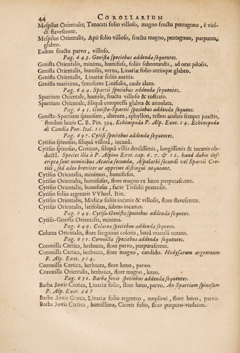 C O B. O I L A R I 11 M Mefpilus Orxentaiis; Tanaceti folio villofo* magno fru&u pentagono * e viri¬ di flavefcente. Mefpilus Orientalis* Apii folio villofo* fru£tu magno* pentagono* purpureo* glabro. Eadem fru&u parvo * villofo. Pag. 643. Genifta fpedebus addenda fequentes. Genifta Orientalis* minima* humifufa* foliis fabrotundis* ad oras pilofis. Genifta Orientalis* humilis* verna* Linarie folio utrinque glabro. Genifta Orientalis* Linariae foliis auritis. Genifta maritima* frutefcens Linifolia* caule alato. Pag. 64-4. Spartii /peclebas addenda fequentes Spartium Orientale* humile* frudhi villofo dC roftrato. Spartium Orientale, ftliqua comprefla glabra & annulata. Pag. 643. Genifta-Spartii /pedebas addenda fequens. Genifta-Spartium fpinofum * alterum, aphyllon* tribus aculeis femper jundH~s* floribus luteis C. B. Pin. 394. Echinopoda P. Alp. Exot. 14. Echinopoda, di Candia Pon. Ital. 11 8. Pag. 637. Cytifi[pedebas addendafequentes. Cytifus fpinofus, ftliqua villosa* incana. Cytiftis fpinofus, Creticus* ftliqua villis denftftimis * longiftimis &c incanis ob~ du6ta. Spedes illa d P, Alpino Exot. cap.. 6. 7. & 12haad dubie def- cripta funt nominibus Acada fecunda, ATp alat hifecundi vel Spartii Cre¬ tici ,fed adeo breviter ut apprime diftingui nequeant. Cytifus Orientalis* minimus, humifufus. Cytifus Orientalis* humifufus*, flore magno ex luteo purpuraicente, Cytifus Orientalis* humifufus * facie Trifolii pratenfts. Cytifus foliis argenteis VVheel. Itin. Cytifus Orientalis* Medica foliis incanis 8c villofts* flore flavefcente, Cytifus Orientalis* latifolius* fubtus incanus. Pag. 649. Cytifo-Genifta fpedebus addenda fequens. Cytifb-Genifta Orientalis, minima. Pag* 649. Colutea fpedebus addenda feqaens. Colutea Orientalis* flore fangninei coloris* lutea macula notato. Pag. 6 s 0. Coronida fpedebus addenda fequentes. Coronilla Cretica* herbacea* flore parvo, purpuraicente. Coronilla Cretica* herbacea*, flore magno , candido. Hedyfarum argentum P. Alp. Exot. 3140 Coronilla Cretica* herbacea* flore luteo * parvo. Coronilla Orientalis* herbacea* flore magno * luteo. Pag. 6 s 0. Barba Jovis /pedebas addend.a fequentes. Barba Jovis Cretica* Linarite folio* flore luteo* parvo. An Spartium fpinofum P„ Alp. Exot. 2 6 ? Barba Jovis Graeca* Linariae folio argenteo , ampliori * flore luteo * parvo* Barba Jovis Cretica * humillima* Ciceris folio* flore purpuro-violaceo..*