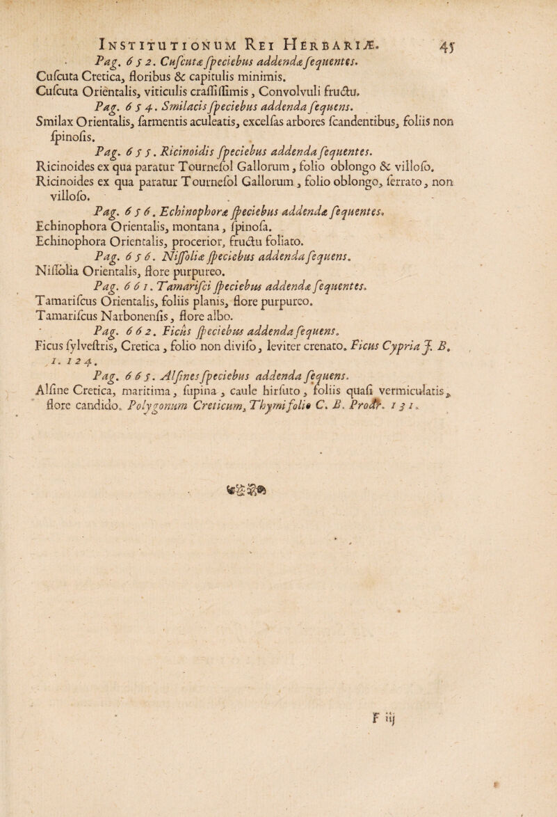 Pag. 6 s 2. Cufcnta fpeciebus addenda fequentes. Cufeuta Cretica, floribus 8c capitulis minimis, Cufeuta Orientalis, viticulis crafliflimis, Convolvuli fru&u, Pag. 6 s 4. Smilacis fpedebas addenda fequens. Smilax Orientalis, farmentis aculeatis, excellas arbores fcandentibus, foliis non Ipinofis. Pag. 6 s j. Ricinoidis fp e ciebas addendafequentes. Ricinoides ex qua paratur Tournefol Gallorum, folio oblongo & villolb, Ricinoides ex qua paratur T ournefol Gallorum , folio oblongo, lerrato, non villofo. Pag. 6 $ 6. Echinophora jpeciebus addenda fequentes, Echinophora Orientalis, montana, fpinofa. Echinophora Orientalis, procerior, frudu foliato. Pag. 6 s 6. Nijfolia fpeciebus addenda fequens„ Niflolia Orientalis, flore purpureo. Pag. 6 61. Tamarifci fpeciebus addenda fequentes. Tamarifcus Orientalis, foliis planis, flore purpureo, Tamarifeus Narbonenfis, flore albo. Pag. 6 6 2. Picas fpeciebus addenda fequens* Ficus fylveftris, Cretica, folio non divifo, leviter crenato. Ficus Cypria J. Be ,/. 124. Pag. 665. Alfintsfpeciebus addenda fequens. Alline Cretica, maritima, fupina , caule hirfuto, foliis quali vermiculatis^ flore candido. Polygonum Creticum, Thymi foli$ C. B. .Proffi, 131,.