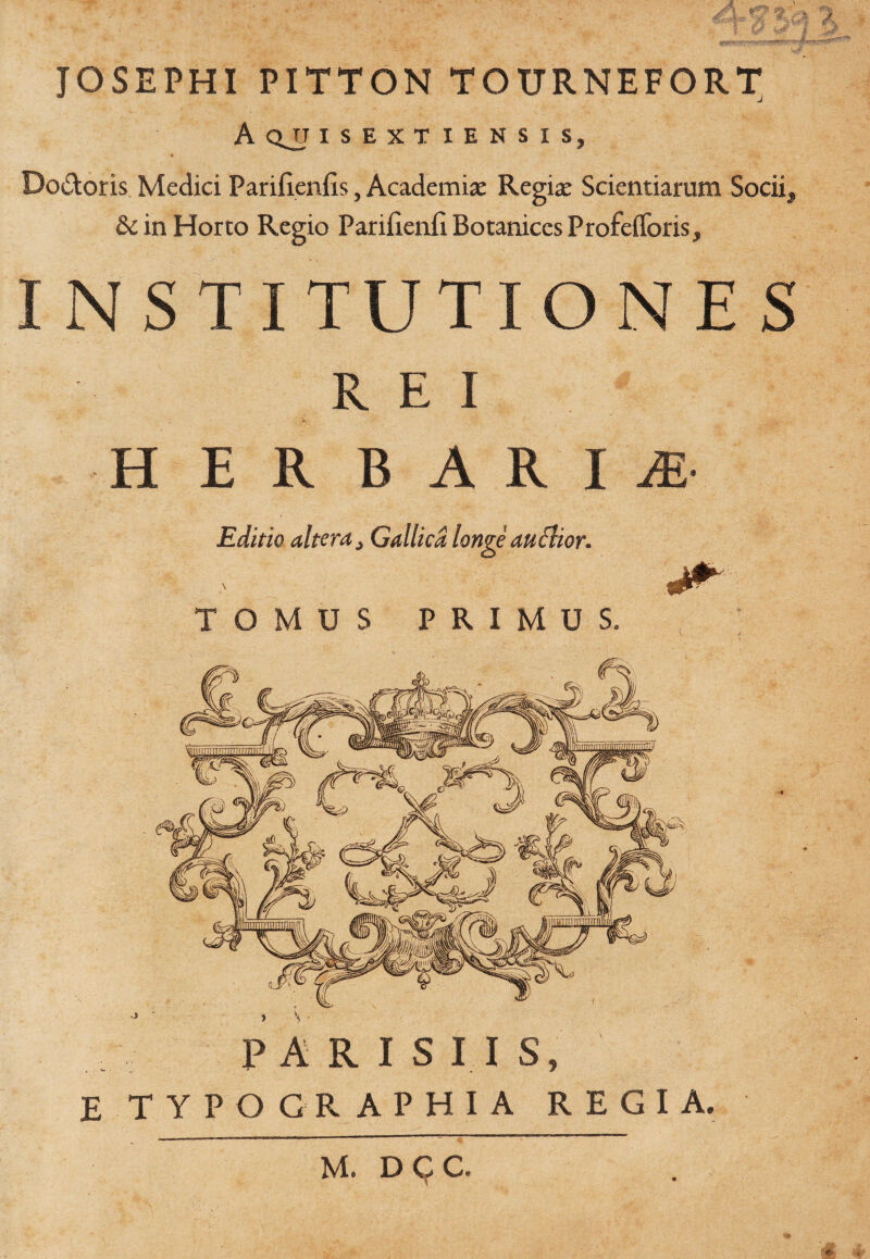 JOSEPHI PITTON TOXTRNEFORT A QJJ ISEXTIENSIS, Do&oris Medici Parifienfis, Academia: Regia: Scientiarum Socii, &in Horto Regio Parifienii Botaniccs Profeflforis, INSTITUTIONES REI HERBARIA Editio altera s Gallica longe auchon TOMUS PRIMUS. PARISIIS, E TYPO GRAPHIA REGIA. M. D C C.