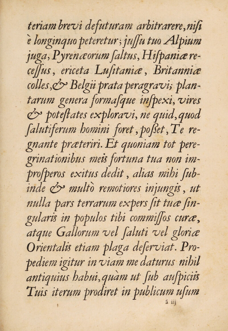 teriam brevi de futuram arbitrarere, nifi e longinquo peteretur$ jujfu tuo Alpium juga> Pyrenaorum faltus, Hifpania re- cejfus, ericeta Lufetania, Britannia colles,Belgii prata peragravi; plan¬ tarum genera formafque infpexi, vires <& potefiates exploravi, ne quid, quod falutiferum homini foret,pofiet,Te re¬ gnante prateriri. Et quoniam tot pere¬ grinationibus meis fortuna tua non im- profperos exitus dedit, alias mihi fub- inde <& multo remotiores injungis, ut nulla j mlaris o atque Gallorum vel faluti vel gloria Orientalis etiam plaga deferviat. Pro¬ pe diem igitur in viam me daturus nihil antiquius habui, quam ut fub aufpiciis Tuis iterum prodiret in publicum ufum