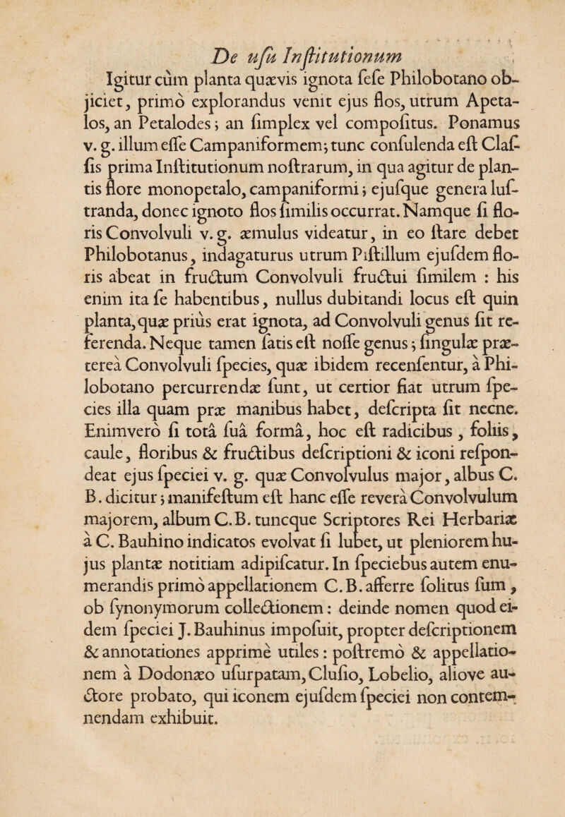 De ujk InfHtutionum Igitur cum planta quaevis ignota fefe Philobotano ob¬ jiciet, primo explorandus venit ejus flos, utrum Apeta- los, an Petalodes; an fimplex vel compolitus. Ponamus v. g. illum efle Campaniformenr, tunc confulenda eft Clafi fis prima Inftitutionum noftrarum, in qua agitur de plan¬ tis flore monopetalo, campaniformi > ejufque genera luf- tranda, donec ignoto flos fimilis occurrat. Namque fi flo¬ ris Convolvuli v. g. aemulus videatur, in eo ftare debet Philobotanus, indagaturus utrum Piftillum ejufdem flo¬ ris abeat in fructum Convolvuli frudtui fimilem : his enim ita fe habentibus, nullus dubitandi locus eft quin planta, quae prius erat ignota, ad Convolvuli genus fit re¬ ferenda. Neque tamen fatis eft nofle genus; fingulae prx- terea Convolvuli fpecies, quae ibidem recenfentur, a Phi¬ lobotano percurrendae funt, ut certior fiat utrum fpe¬ cies illa quam prx manibus habet, defcripta fit necne. Enim ver 6 fi tota fua forma, hoc eft radicibus, foliis, caule, floribus & frudUbus defcriptioni & iconi refpon- deat ejus fpeciei v. g. quae Convolvulus major, albus C. B. dicitur manifeftum eft hanc efle revera Convolvulum majorem, album C.B. tuncque Scriptores Rei Herbariae a C. Bauhino indicatos evolvat fi lutet, ut pleniorem hu¬ jus plantae notitiam adipifcatur. In fpeciebus autem enu¬ merandis primo appellationem C.B.afferre folitus fum, ob fynonymorum colledtionem: deinde nomen quod ei¬ dem ipeciei J. Bauhinus impofiiit, propter defcriptionem & annotationes apprime utiles: poftremo & appellatio¬ nem a Dodonaeo ufurpatam, Clufio, Lobelio, aliove au- dtore probato, qui iconem ejufdem fpeciei non contem¬ nendam exhibuit.