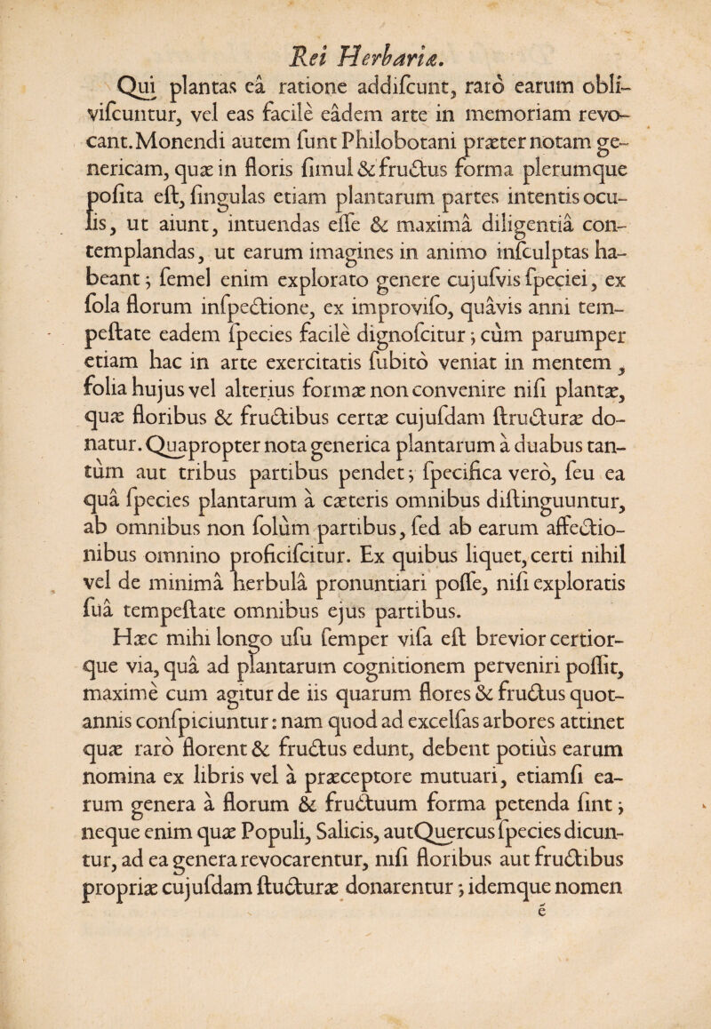 Rei Herbaria. Qui plantas ea ratione addifcunt, raro earum oblf- vifcuntur, vel eas facile eadem arte in memoriam revo¬ cant. Monendi autem funt Philobotani praeter notam ge~ nericam, quas in floris fimul & fruCtus forma plerumque {jofita eft, lingulas etiam plantarum partes intentis ocu- is, ut aiunt, intuendas effe & maxima diligentia con¬ templandas , ut earum imagines in animo infculptas ha¬ beant ; femel enim explorato genere cujulvis fpeciei, ex fola florum infpeCtione, ex improvifo, quavis anni tem- peftate eadem fpecies facile dignofcitur; cum parumper etiam hac in arte exercitatis fubito veniat in mentem , folia hujus vel alterius formas non convenire nili plantas, quae floribus & fruCtibus certae cujufdam ftrudturae do¬ natur. Quapropter nota generica plantarum a duabus tan¬ tum aut tribus partibus pendet; fpecifica vero, feu ea qua fpecies plantarum a caeteris omnibus diftinguuntur, ab omnibus non folum partibus, fed ab earum affectio¬ nibus omnino proficifcitur. Ex quibus liquet, certi nihil vel de minima nerbula pronuntiari poffe, nili exploratis fua tempeflate omnibus ejus partibus. Haec mihi longo ufu femper vila eft brevior certior- que via, qua ad plantarum cognitionem perveniri poflit, maxime cum agitur de iis quarum flores & frudtus quot¬ annis confpiciuntur: nam quod ad excelfas arbores attinet quae raro florent & frudtus edunt, debent potius earum nomina ex libris vel a praeceptore mutuari, etiamfi ea¬ rum genera a florum & fruCtuum forma petenda fint j neque enim quae Populi, Salicis, autQuercus fpecies dicun¬ tur, ad ea genera revocarentur, mfi floribus aut fruCtibus propriae cujufdam ftu&urae donarentur •, idemque nomen