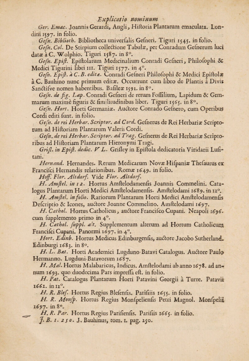 Ger. Emac. Joannis Gerardi, Angli, Hiftoria Plantarum emaculata. Lon® elini 1557. in folio. Gefn. Biblioth. Bibliotheca univerfalis Gefneri. Tiguri 1545. in folio. Gefn. Coi. De Stirpium colle&ione Tabulas, per Conradum Gefnerum luci dat* aC. Wolphio. Tiguri 1587. in 8°. Gefn. Epift. Epiftolarum Medicinalium Conradi Gefneri, Philofophi 3c Medici Tigurini libri 111. Tiguri 1577. in 40. Gefn. Epift. a C.B. edita. Conradi Gelneri Philofophi & Medici Epiftolae a C. Bauhino nunc primum editas. Occurrunt cum libro de Plantis a Divis San&ifve nomen habentibus. Bafileas 1591. in 8°. Gefn. de fig. Lap. Conradi Gefneri de rerum Foftilium, Lapidum & Gem¬ marum maxime figuris & fimilitudinibus liber. Tiguri 1565. in 8°. Gefn. Hort. Horti Germanias. Auctore Conrado Gefnero, cum Operibus Cordi editi funt. in folio. Gefn. de rei Herbar. Scriptor, ad Cord. Gefnerus de Rei Herbariae Scripto¬ rum ad Hiftoriam Plantarum Valerii Cordi. Gefn. de rei Herbar. Scriptor. ad Trag. Gefnerus de Rei Herbariae Scripto¬ ribus ad Hiftoriam Plantarum Hieronymi Tragi. Grif. in Epift. dedic. V L. Grifiey in Epiftola dedicatoria Viridarii Lufi- tani. Hem and. Hernandes. Rerum Medicarum Novae Hifpaniae Thefaurus ex Francifci Hernandis relationibus. Roms 1549. in folio. Hoff. Flor. Altdorf. Vide Flor. Alt dorf. H. Amftel. in 12. Hortus Amftelodamenfis Joannis Commelini. Cata® logus Plantarum Horti Medici Amftelodamenfis. Amftelodami 16$9. in 120. H. Amftel. in folio. Rariorum Plantarum Horti Medici Amftelodamenfis Defcriptio &c Icones, au6tore Joanne Commelino. Amftelodami 1697. H.Cathol. Hortus Catholicus, audtore Francifco Cupani. Neapoli 15*95*. cum fupplemento primo in 40. H. Cathol. fttppl. ait. Supplementum alterum ad Hortum Catholicum Francifci Cupani. Panormi 1^97. in 40. Hort. Edinb. Hortus Medicus Edinburgenfis, audtore Jacobo Sutherland. Edinburgi 15*83. in 8°. H. L. Bat. Horti Academici Lugduno Batavi Catalogus. Au£tore Paulp Hermanno. Lugduni-Batavorum 1687. H. Afal. Hortus Malabaricus, Indicus. Amftelodami ab anno 15*78. ad an«* num 1593. 4110 duodecima Pars imprelfa eft. in folio. H. Pat. Catalogus Plantarum Horti Patavini Georgii a Turre. Patavii 1661. in u°. H. R. Blef. Hortus Regius Blefenfis. Parifiiis 15*55. in folio. H. R. Monfp. Hortus Regius Monfpelienfis Petri Magnol. Monlpelii 15*97. in 8°. H. R. Par. Hortus Regius Parifienfis. Parifiis 15*5*5. in folio. J. B. 1. 2$0. J. Bauhinus, tom, 1. pag. 250.