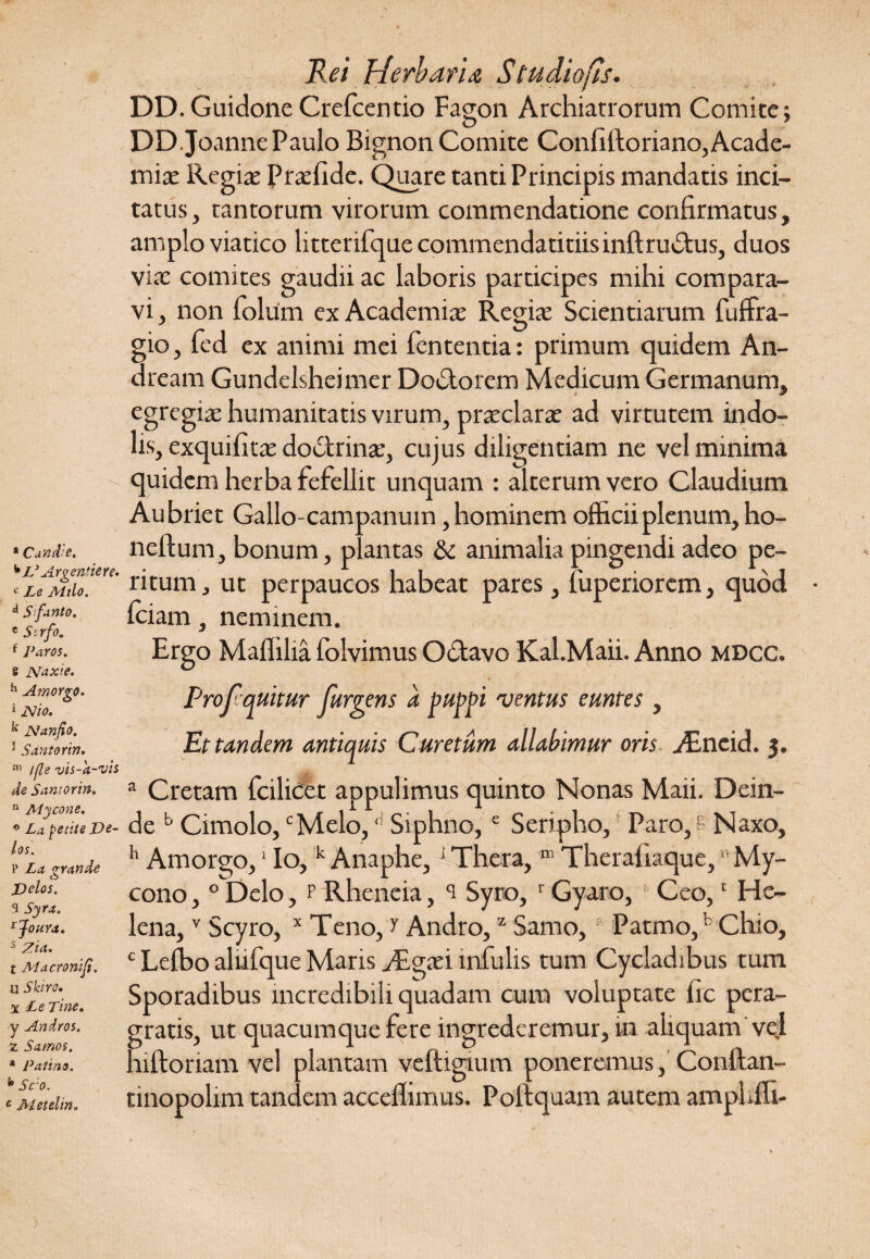 * Candie. k L3 Argentiere. c Le Milo. d Sfanto. « Strfo. f Paros, s Naxie, h Amorgo, * Nio. k Nanfio. 5 Saritor in. m /fle vis-k-vis de Saniorin. n Mycone. * La petite De¬ los. P La grande Dolos. 3 Syra. rJoura. s Zia. t Aiacroniji. u Skiro• x Le Tine. y Andros. Z Samos. * Patins. Sc o. c Metelin. Rei Herbaria Studio fis. DD. Guidone Crefcentio Fagon Archiatrorum Comite ; DD.JoannePaulo Bignon Comite Confiltoriano,Acade¬ miae Regiae Praefide. Quare tanti Principis mandatis inci¬ tatus, tantorum virorum commendatione confirmatus, amplo viatico litterifque commendatitiis inftrudtus, duos viae comites gaudii ac laboris participes mihi compara¬ vi , non folum ex Academiae Regiae Scientiarum fuffra- gio, fed ex animi mei fententia: primum quidem An- dream Gundelsheimer Dodtorem Medicum Germanum, egregiae humanitatis virum, praeclarae ad virtutem indo¬ lis, exquifitee doctrinae, cujus diligentiam ne vel minima quidem herba fefellit unquam : alterum vero Claudium Aubriet Gallo-campanum, hominem officii plenum, ho- neftum, bonum, plantas & animalia pingendi adeo pe¬ ritum, ut perpaucos habeat pares, luperiorem, quod ffiiam, neminem. Ergo Maffilia folvimus Oclavo Kal.Maii. Anno mdcc. Profluitur furiens a puppi 'ventus euntes , Et tandem antiquis Curetum allabimur oris AEneid. 3. a Cretam fcilicet appulimus quinto Nonas Maii. Dein¬ de b Cimolo,cMelo,d Siphno,e Seripho, Paro, fi Naxo, h Amorgo,1 Io,k Anaphe,1 Thera, m Therafiaque, *’ My¬ cono , 0 Delo, p Rheneia, ^ Syro, 1 Gyaro, Ceo,c He¬ lena, v Scyro, x Teno, r Andro,z Samo, Patmo,b Chio, c Leffio alufque Maris TEgad infulis tum Cycladibus tum Sporadibus incredibili quadam cura voluptate fic pera¬ gratis, ut quacumque fere ingrederemur, in aliquam'vel niftoriam vel plantam veftigium poneremus, Conftan- tinopolim tandem acceflimus. Poftquam autem amphffi-