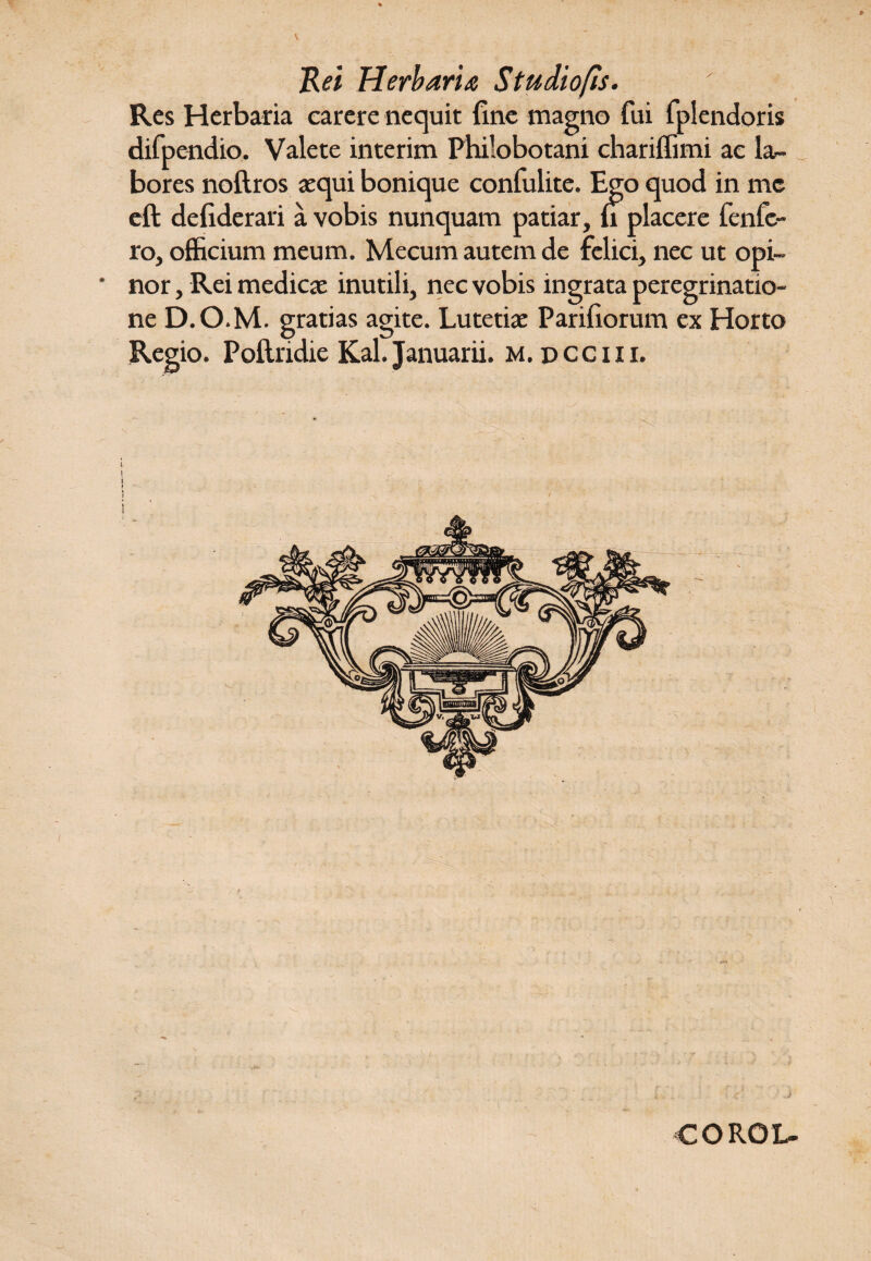 Res Herbaria carere nequit fine magno fui fplendoris difpendio. Valete interim Philobotani chariffimi ac la¬ bores noftros «qui bonique confulite. Ego quod in me eft defiderari a vobis nunquam patiar, fi placere fcnfe¬ ro, officium meum. Mecum autem de felici, nec ut opi¬ nor , Rei medicae inutili, nec vobis ingrata peregrinatio¬ ne D.O.M. gratias agite. Lutetiae Pariliorum ex Horto Regio. Poftridie Kal. Januarii, m. dcciii. COROL-