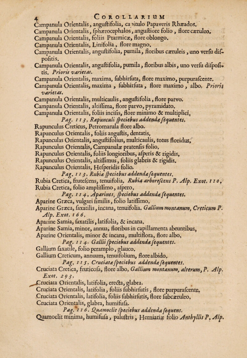 Campanula Orientalis, anguftifolia, ca oitulo Papaveris Rhaeados. Campanula Orientalis, fphaerocephalos, anguftiore folio , flore caeruleo* Campanula Orientalis, foliis Ptarmicae, flore oblongo. Campanula Orientalis, Linifolia, flore magno. Campanula Orientalis, anguftifolia, pumila, floribus caeruleis , uno verftt di& politis. Campanula Orientalis, anguftifolia, pumila, floribus albis, uno verlu dilpofl? tis. Prioris varietas. Campanula Orientalis, maxima, fubhirluta, flore maximo, purpurafocnte. Campanula Orientalis, maxima , fubhirfuta, flore maximo , albo. Priori| varietas. Campanula Orientalis, multicaulis, anguftifolia, flore parvo. Campanula Orientalis, alciflima, flore parvo, pyramidato. Campanula Orientalis, foliis incilis, flore minimo & multiplici* Pag, 113? Ranunculi Jpeciebus addendafequentes• Rapunculus Creticus, Petromarula flore albo. Rapunculus Orientalis, foliis anguftis, dentatis, Rapunculas Orientalis, anguftifolius, multicaulis, totus floridus*1 Rapunculus Orientalis, Campanulae pratenfis folio, Rapunculus Orientalis, foliis longioribus, alperis & rigidis. Rapunculus Orientalis, altiflimus, foliis glabris &c rigidis. Rapunculus Orientalis, Hefperidis folio. Pag. 113. Rubia Jpeciebus addendafequentes. Rubia Cretica, frutefcens, tenuifolia. Rubia arborejcens P. Alp. Exot. /10, Rubia Cretica, folio ampliflimo, alpero, Pag. 114, Aparines, Jpeciebus addenda fequentes. Aparine Graeca, vulgari nmilis, folio latiflimo, Aparine Graeca, faxatilis,incana, tenuifolia. Gallium montanum, Creticum P. Alp. Exot. 166. Aparine Samia, faxatilis, latifolia, &c incana. Aparine Samia, minor, annua, floribus in capillamenta abeuntibus^ Aparine Orientalis, minor 3c incana, multiflora, flore albo, Pag; 114. Gallii fpeciebus addenda fequentes. Gallium faxatile, folio peramplo, glauco. Gallium Creticum, annuum, tenuifolium, flore albido. Pag, iis. Cruciata fpeciebus addenda fequentes. Cruciata Cretica, fruflcofa, flore albo, Gallium montanum, alterum,P. Alp. Exot. 2 9 3, ^Cruciata Orientalis, latifolia, ere<fta, glabra. Cruciata Orientalis, latifolia, foliis fubhirfutis, florepurpuralcente* Cruciata Orientalis, latifolia, foliis fiibhirfiitis, flore fubcaeruleo. Cruciata Orientalis, glabra, humifiila. Pag. 116. Quamoclit fpeciebus addenda fequens. Quamoclit minima, humifufa, paluftris, Herniari^ folio Anthjllis P, Alp.
