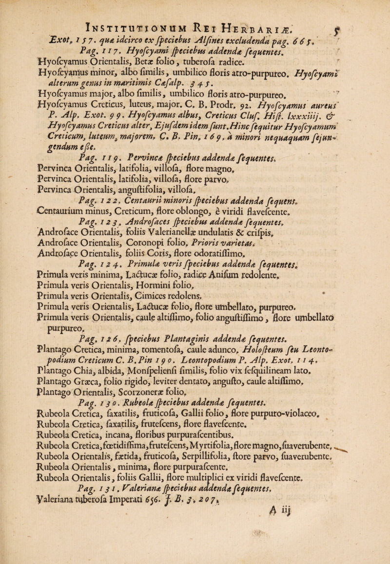 Exot, 2 j 7. qua idcirco ex fipeciebus AI fines excludenda pag. 6 6 fP Pag. 117. Hyoficyami Jpeciebus addenda fiequentes. Hyofcyamus Orientalis, Betas folio, tuberofa radice. Hyofcyamus minor, albofimilis, umbilico floris atro-purpureo. Hyoficyaml alterum genus in maritimis Cafialp. 34S. Hyofcyamus major, albo fimilis, umbilico floris atro-purpureo. Hyofcyamus Creticus, luteus, major. C. B. Prodr. 92. Hyofcyamus aureus P. Alp. Exot. 99. Hyofcyamus albus, Creticus Cluf Hi fi. Ixxxiiij. & Hyofcyamus Creticus alter, Ejufdem idem funt.HincJequitur Plyofcyamum Creticum, luteums majorem, £7. B. Pin, 169.0, minori nequaquam fiejuti gendumefie; Pag. 119. Pervinca jpeciebus addenda fiequentes, Pervinca Orientalis, latifolia, villofa, flore magno, Pervinca Orientalis, latifolia, villofa, flore parvo, Pervinca Orientalis, anguflifclia, villofc, Pag. 122, Centaurii minoris Jpeciebus addenda fequensv Centaurium minus, Creticum, flore oblongo, e viridi flavefcente. Pag. 123 , Androfaces Jpeciebus addenda fiequentes, Andro face Orientalis, foliis Valeri anellae undulatis 8c crifpis, Andro face Orientalis, Coronopi folio. Prioris varietas, Androface Orientalis, foliis Coris, flore odoratiffimo, Pag. 124. Primula veris fipeciebus addenda fiequentes« Primula veris minima, Laftucae folio, radice Anifcm redolente. Primula veris Orientalis, Hormini folio. Primula veris Orientalis, Cimices redolens. Primula veris Orientalis, La&ucae folio, flore umbellato, purpureo. Primula veris Orientalis, caule altiffimo, folio anguftiffimo, flore umbellato purpureo. Pag, 12 6. fipeciebus Plantaginis addenda fiequentes. Plantago Cretica, minima, tomentofa, caule adunco, Holofleum fieu Leonto- podium Creticum C. B.Pin 190. Leontopodium P. Alp, Exot, 114, Plantago Chia, albida, Monfpelienfl iimilis, folio vix fefquilineam lato. Plantago Graeca, folio rigido, leviter dentato, angufto, caule altiffimo. Plantago Orientalis, Scorzonerae folio, Pag. 130. Rubeola Jpeciebus addenda fiequentes. Rubeola Cretica, faxatilis, fruticofa, Galliifolio, flore purpuro-violaceo, Rubeola Cretica, faxatilis, frutefcens, flore flavefcente. Rubeola Cretica, incana, floribus purpurafcentibus. Rubeola Cretica,fcetidiffima,frutefcens,Myrtifolia,flore magno, fiiaverubente, ^ Rubeola Orientalis, faetida, fruticofa, Serpillifolia, flore parvo, fuaverubente, Rubeola Orientalis, minima, flore purpurafcente. Rubeola Orientalis, foliis Gallii, flore multiplici ex viridi flavefcente. Pag. 131, Valeriana Jpeciebus aadenda fiequentes, Valeriana tuberofa Imperati 6$6- ?. B. 3,207, ** ' ~ /U 9 O o