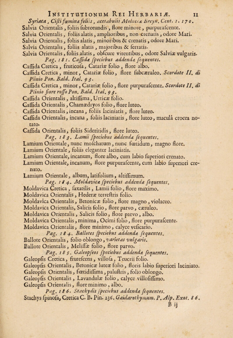 Syriaca, Cifti foemina foliis, acetabulis Adolucca breyn. Cent. i. 170, Salvia Orientalis, foliis fubrotundis , flore minore * purpurafcente. Salvia Orientalis , foliis alatis , amplioribus , non crenatis , odore Mari» Salvia Orientalis, foliis alatis , minoribus Sc crenatis , odore Mari. Salvia Orientalis, foliis alatis , majoribus & ferratis* Salvia Orientalis * foliis alatis, obfcure virentibus , odore Salvi# vulgaris» Pag. 18 1. C a fida fpeciebus addenda fequentes. Caflida Cretica, fruticofa, Catariae folio, flore albo. Caflida Cretica, minor, Catariae folio, flore fubcaeruleo. Scordote II. di Plinio Pon. Bald. Ital. 9 $. Callida Cretica, minor, Carari# folio, flore purpurafcente. Scordote II. di Plinio fiore roJfoPon. Bald. Ital. 9/. Caflida Orientalis, altiflima, Urticae folio. Caflida Orientalis, Chamaedryos folio, flore luteo* Caflida Orientalis, incana, foliis laciniatis, flore luteo. Caflida Orientalis, incana , foliis laciniatis, flore luteo, macula crocea no¬ tato. Caflida Orientalis, foliis Sideritidis, flore luteo. Pag. 18 $. Lamii fpeciebus addenda fequentes. Lamium Orientale, nunc moichatum , nunc foetidum, magno flore. Lamium Orientale,'foliis eleganter laciniatis. Lamium Orientale, incanum, flore albo, cum labio fuperiori crenato. Lamium Orientale, incanum, flore purpurafcente, cum labio fupenori cre¬ nato. Lamium Orientale, album, latifolium, altiflimum. Pag. 184. Aloldavica fpeciebus addenda fequentes. Moldavica Cretica , faxatilis, Lamii folio, flore maximo. Moldavica Orientalis, Hederae terreftris folio. Moldavica Orientalis, Betonicas folio, flore magno, violaceo. Moldavica Orientalis, Salicis folio, flore parvo, caeruleo. Moldavica Orientalis, Salicis folio, flore parvo, albo. Moldavica Orientalis, minima. Ocimi folio, flore purpurafcente» Moldavica Orientalis, flore minimo, calyce veficario. Pag. 184. Ballotes fpeciebus addenda fequentes. Ballote Orientalis, folio oblongo, varietas vulgaris, Ballote Orientalis, Melifl# folio, flore parvo» Pag. 18 f, Galeopfeos fpeciebus addenda fequentes. Galeopfis Cretica, frutefeens, villofa, Teucrii folio. Galeopfls Orientalis, Betonic# luteae folio, floris labio fuperiori laciniato» Galeopfls Orientalis, fcetidiflima, paluftris , folio oblongo. Galeopfls Orientalis, Lavandulae folio, calyce villofiflimo. Galeopfis Orientalis, flore minimo, albo. Pag. 186. Stachydis fpeciebus addenda fequentes. Stachys Ipinofa, Cretica C. B. Pin. 2.3Gaidarothyrnnm, P. Alp. Exot. 8 6.