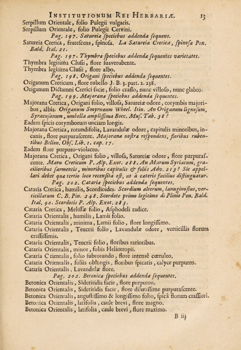 Serpillum Orientale, folio Pulegii vulgaris. Serpillum Orientale, folio Pulegii Cervini. Pag. 197. Satureia fpeciebus addenda fequens. Satureia Cretica, frutefcens, fpinofa. La Satureia Cretica, fpinofa Pon. Bald, ItaL 21. Pag. 197• Thymbra fpeciebus ad.dendafequentes varietates. Thymbra legitima Cludi, flore fiiaverubente. Thymbra legitima Clufii, flore albo. Pag, 198. Origani fpeciebus addenda fequentes. Origanum Creticum, flore rubello J. B. 3. part. z. Z38. Origanum Didamni Cretici facie, folio craflo, nunc villofo, nunc glabro. Pag, 199, Aiajorana fpeciebus addenda fequentes. Majorana Cretica, Origani folio, villofa, Satureia? odore, corymbis majori¬ bus, albis. Origanum Smyrnaum WheeL It in. An Origanum lignofum* Syracufanum 9 umbella amplijfima Bocc, Aiuf Tab. 38? Eadem fpicis corymborum unciam longis. Majorana Cretica, rotundifolia, Lavanduls odore, capitulis minoribus,in¬ canis , flore purpurafcente. Aiajorana noflra refpondens, floribus ruben ¬ tibus Bellon. Obf, Lib, 1. cap. /7. Eadem flore pnrpuro-violaceo. Majorana Cretica, Origani folio, villofa. Satureis? odore, flore purpuraf¬ cente. Aiaru Creticum P, Alp,Exot. 2 8 8. An Aiarum Syriacum, gra~ cilioribus farmeniis, minoribus capitulis & foliis Adv. 2138 Sic appel¬ lari debet qua tertio loco recenfita eft9 ut d c at eris facilius diftinguatur. Pag. 202, Cataria fpeciebus addenda fequentes, Cataria Cretica, humilis, Scordioides* Scordium alterum} lanuginofius,ver-> ticillatum C, B. Pin. 248, Scordote primo legitimo di Plinio Pon. Bald» Ital, 90. Scordotis P. Alp. Exot, 283. Cataria Cretica, Meliflk folio , Afphodeli radice. Cataria Orientalis, humilis, Lamii folio. Cataria Orientalis, minima. Lamii folio, flore longiflimo. Cataria Orientalis, Teucrii folio, Lavandula? odore, verticillis florum crafliflimis. Cataria Orientalis, Teucrii folio, floribus rarioribus. Cataria Orientalis, minor, foliis Heiiotropii. Cataria Orientalis, folio iubrotundo, flore intense coeruleo. Cataria Orientalis, foliis oblongis, floribus fpicatis, calyce purpureo. Cataria Orientalis, Lavandulae flore. Pag. 202. Betonica fpeciebus addenda fequentes. Betonica Orientalis, Sideritidis facie, flore purpureo. Betonica Orientalis, Sideritidis facie, flore dilutiflime purpurafcente. Betonica Orientalis, anguftiflimo & longiflimo folio, fpica florum crafliorL Betonica Orientalis 9 latifolia , caule brevi, flore magno. Betonica Orientalis, latifolia, caule brevi, flore maximo. B iij