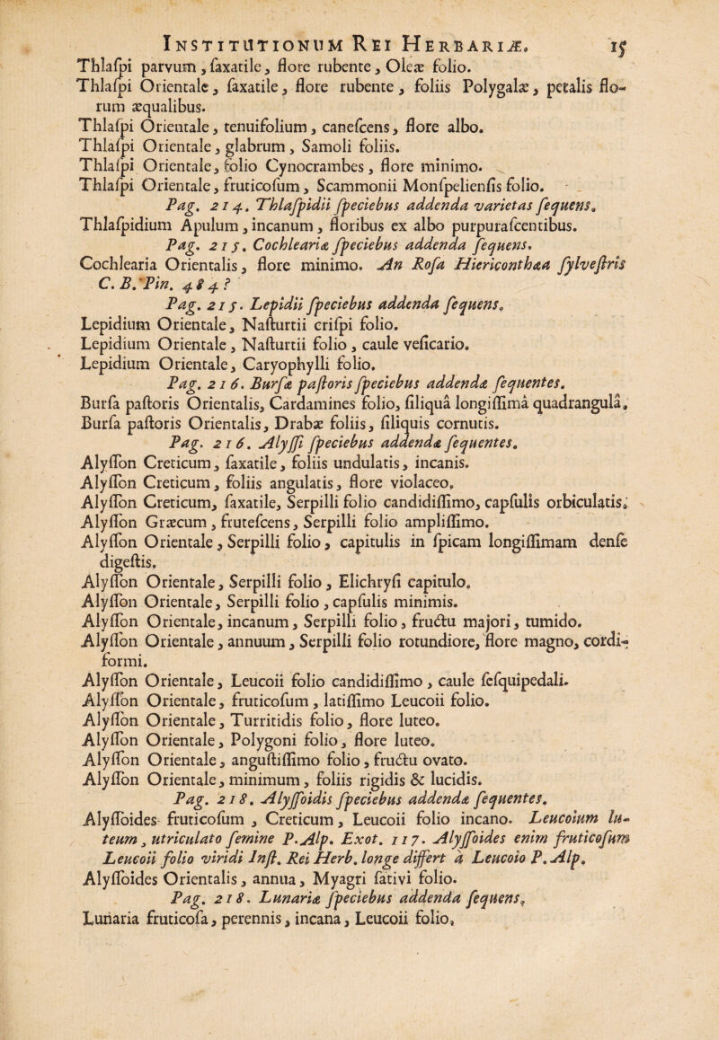 Thlafpi parvum , faxacile , flore rubente, Olete folio. Thlafpi Orientale, faxatile, flore rubente, foliis Polygahe, petalis flo¬ rum aqualibus. Thlafpi Orientale, tenuifolium, canelcens, flore albo. Thlafpi Orientale, glabrum , Samoli foliis. Thlafpi Orientale, folio Cynocrambes, flore minimo. Thlafpi Orientale, fruticofum, Scammonii Monfpelienfis folio. Pag. 214. Thlafpidii [pedebas addenda varietas fequens a Thlafpidium Apulum, incanum, floribus ex albo purpurafcentibus. Pag. 21 j. Cochlearia fpeciebus addenda fequens. Cochlearia Orientalis, flore minimo. An Rofa Hiericonthaa fylvefiris C, B. 'Pin. 48 4 .<* Pag. 215. Lepidii fpeciebus addenda fequens9 Lepidium Orientale, Nafturtii crifpi folio. Lepidium Orientale , Nafturtii folio , caule veficario. Lepidium Orientale, Caryophylli folio. Pag. 216, Burfa paftoris fp e ciebas addenda fequentes. Burla paftoris Orientalis, Cardamines folio, filiqua longiflima quadrangula, Burfa paftoris Orientalis, Drabse foliis, Aliquis cornutis. Pag. 216. Alyjfi fpeciebus addenda, fequentes. Alyflon Creticum, faxatile, foliis undulatis, incanis. Aiyflbn Creticum, foliis angulatis, flore violaceo. Alyflon Creticum, faxatile. Serpilli folio candidiflimo, capfulis orbiculatis* Aiyflbn Graecum , frutefcens, Serpilli folio ampliflimo. Aiyflbn Orientale, Serpilli folio, capitulis in fpicam longiflimam denfe digeftis, Aiyflbn Orientale, Serpilli folio , Elichryfi capitulo. Aiyflbn Orientale, Serpilli folio , capfulis minimis. Aiyflbn Orientale, incanum. Serpilli folio, fru&u majori, tumido. Aiyflbn Orientale, annuum, Serpilli folio rotundiore, flore magno, cordi« formi. Aiyflbn Orientale, Leucoii folio candidiflimo, caule fefquipedali. Aiyflbn Orientale, fruticofum, latiflimo Leucoii folio. Aiyflbn Orientale, Turritidis folio, flore luteo. Aiyflbn Orientale, Polygoni folio, flore luteo. Alyflon Orientale, anguftiflimo folio, frudfu ovato. Aiyflbn Orientale, minimum, foliis rigidis & lucidis. Pag. 218. Alyjfoidis fpeciebus addenda fequentes. Alyfloides- fruticofum , Creticum, Leucoii folio incano. Leucoium lu- temn, utriculato femine P.Alp. Exot. 117. Alyjfoides enim fruticofum Leucoii folio viridi Inft. Rei Herb. longe differt a Leucoio P. Alp, Alyfloides Orientalis, annua, Myagri fativi folio. Pag. 218. Lunaria fpeciebus addenda fequens? Lunaria fruticofa, perennis, incana, Leucoii folio»