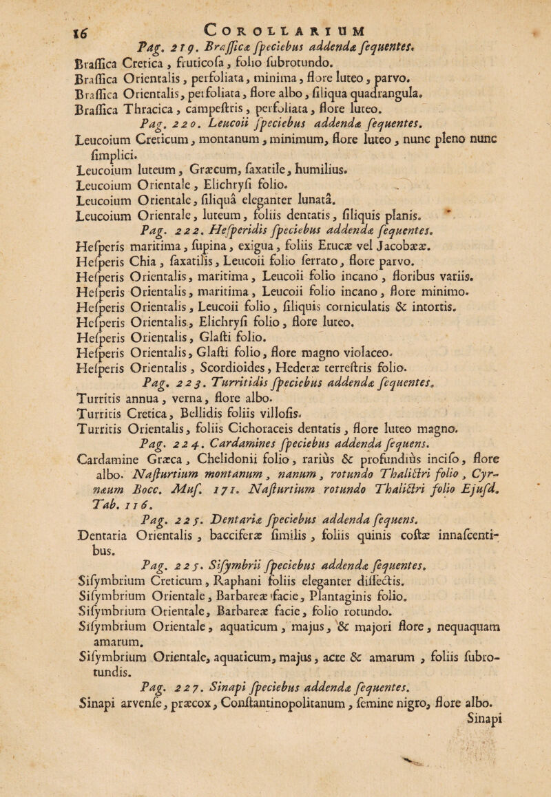 > > 16 Corollarium P^jr. 21 g. Braflica fpeciebus addenda fequentes, Braflica Cretica , fruticofa, folio fubrotundo. Braflica Orientalis, perfoliata, minima, flore luteo, parvo. Braflica Orientalis, peifoliata, flore albo , fi liqua quadrangula» Braflica Thracica, campeftris, perfoliata, flore luteo. Pag. 220. Leucoii fpeciebus addenda fequentes. Leucoium Creticum, montanum , minimum, flore luteo, nunc pleno nunc fimplici. Leucoium luteum, Graecum, faxatile, humilius* Leucoium Orientale, Elichryfi folio. Leucoium Orientale, filiqua eleganter lunata. Leucoium Orientale, luteum, foliis dentatis, filiquis planis. Pag. 222. Plefperidis fpeciebus addenda fequente$0 Hefperis maritima, fupina, exigua, foliis Eruere vel Jacobaeas. Hefperis Chia, faxatilis, Leucoii folio ferrato, flore parvo. Hefperis Orientalis, maritima. Leucoii folio incano, floribus variis. Hefperis Orientalis, maritima. Leucoii folio incano, flore minimo. Hefperis Orientalis, Leucoii folio, filiquis corniculatis 8c intortis. Hefperis Orientalis, Elichryfi folio, flore luteo. Hefperis Orientalis, Glafti folio. Hefperis Orientalis, Glafti folio, flore magno violaceo. Hefperis Orientalis , Scordioides > Hederae terreftris folio. Pag. 223. Turritidis fpeciebus addenda fequentes„ Turritis annua, verna, flore albo. Turritis Cretica, Bellidis foliis villofis* Turritis Orientalis, foliis Cichoraceis dentatis, flore luteo magno. Pag. 224. Cardamines fpeciebus addenda fequens. Cardamine Graeca * Chelidonii folio, rarius &c profundius incifo, flore albo. Naflurtium montanum y nanum y rotundo Thaliffri folio y Cyr- naum Bocc. Aduf 171. Naflurtium rotundo ThaiiElri folio Ejufd„ Tab. 1 j 6. Pag* 2 2 j. Dentaria fpeciebus addenda fequens. Dentaria Orientalis , bacciferae fimilis , foliis quinis coftae innafeenti- bus. Pag. 22 j. Sifymbrii fpeciebus addenda fequentes 0 Sifymbrium Creticum, Raphani foliis eleganter diflectis. Sifymbrium Orientale, BarbareseTacie, Plantaginis folio. Sifymbrium Orientale, Barbareae facie, folio rotundo. Sifymbrium Orientale, aquaticum, majus , & majori flore, nequaquam amarum. Sifymbrium Orientale, aquaticum, majus, acre 8c amarum , foliis fubro- tundis. Pag. 227. Sinapi fpeciebus addenda fequentes. Sinapi arvenfe, praecox, Conftantinopolitanum, femine nigro, flore albo. Sinapi v . - . y ■ • * ) ' y» 4 *: ** *