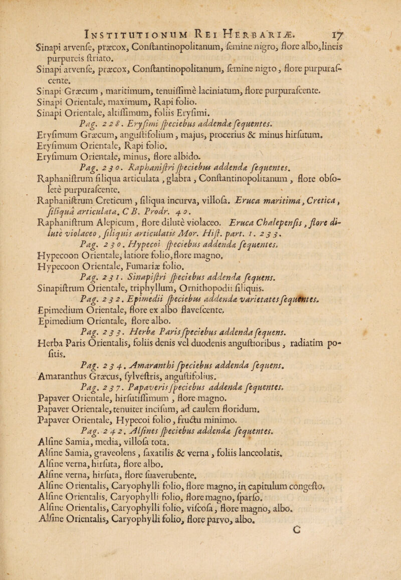 Sinapi arvenfe, prascox, Conftantinopolitanum, feminenigro, flore albo,lineis- purpureis ftriato. Sinapi arvenfe, praecox, ConAantinopolitanum, femine nigro, flore purpurat* cente. Sinapi Graecum , maritimum, tenuiflime laciniatum, flore purpurafcente. Sinapi Orientale, maximum. Rapi folio. Sinapi Orientale, altifliimim, foliis Eryfimi. Pag. 228. Eryfimi Jpeciebus addenda fiequentes. Eryfimum Graecum, anguflifolium, majus, procerius 8c minus hirfutum» Eryfimum Orientale, Rapi folio. Eryfimum Orientale, minus, flore albido. Pag. 23 0. RaphaniftriJpeciebus addenda fiequentes. Raphaniflrum fi liqua articulata , glabra, Conftantinopolitanum , flore obfo- lete purpurafcente. Raphaniflrum Creticum , Aliqua incurva, villofa. Eruca maritima, Cretica # Jiltqud articulata. C B. Prodr. 3. 0. Raphaniflrum Alepicum, flore dilute violaceo. Eruca Chalepenfis, flore di¬ lute violaceo 3 fiiliquis articulatis Mor. Hifl. part. /. 2 3 3. Pag. 230. Hypecoi Jpeciebus addenda fiequentes, Hypecoon Orientale, latiore folio,flore magno. Hypecoon Orientale, Furnariae folio. Pag. 231. Sinapiflri Jpeciebus addenda fequtns. Sinapiftrum Orientale, triphyllum, Ornithopodii filiquis. Pag. 232. Efimedii Jpeciebus addenda varietates fiequentes, Epimedium Orientale, flore ex albo flavefcenre, Epimedium Orientale, flore albo. Pag. 233. Herba Parisfpeciebus addenda fequens. Herba Paris Orientalis, foliis denis vel duodenis anguftioribus, radiatim po¬ litis. Pag. 234. AmaranthiJpeciebus addenda fequens. Amaranthus Graecus, fylveftris, anguftifolius. Pag. 237. Papaveris Jpeciebus addenda fiequentes» Papaver Orientale, hirfutiflimum , flore magno. Papaver Orientale, tenuiter incifum, ad caulem floridum. Papaver Orientale, Hypecoi folio, fru&u minimo. Pag. 2 42. Alfines Jpeciebus addenda fiequentes. Alflne Samia, media, villofa tota. Affine Samia, graveolens, faxatilis 8c verna, foliis lanceolatis* Alline verna, hirfuta, flore albo. Affine verna, hirfuta, flore fuaverubente. Alline Orientalis, Caryophylli folio, flore magno, in capitulum cengefto» Alline Orientalis, Caryophylli folio, flore magno, fparfo. Alline Orientalis, Caryophylli folio, vifeofa, flore magno, albo» Aifine Orientalis, Caryophylli folio, flore parvo, albo* C