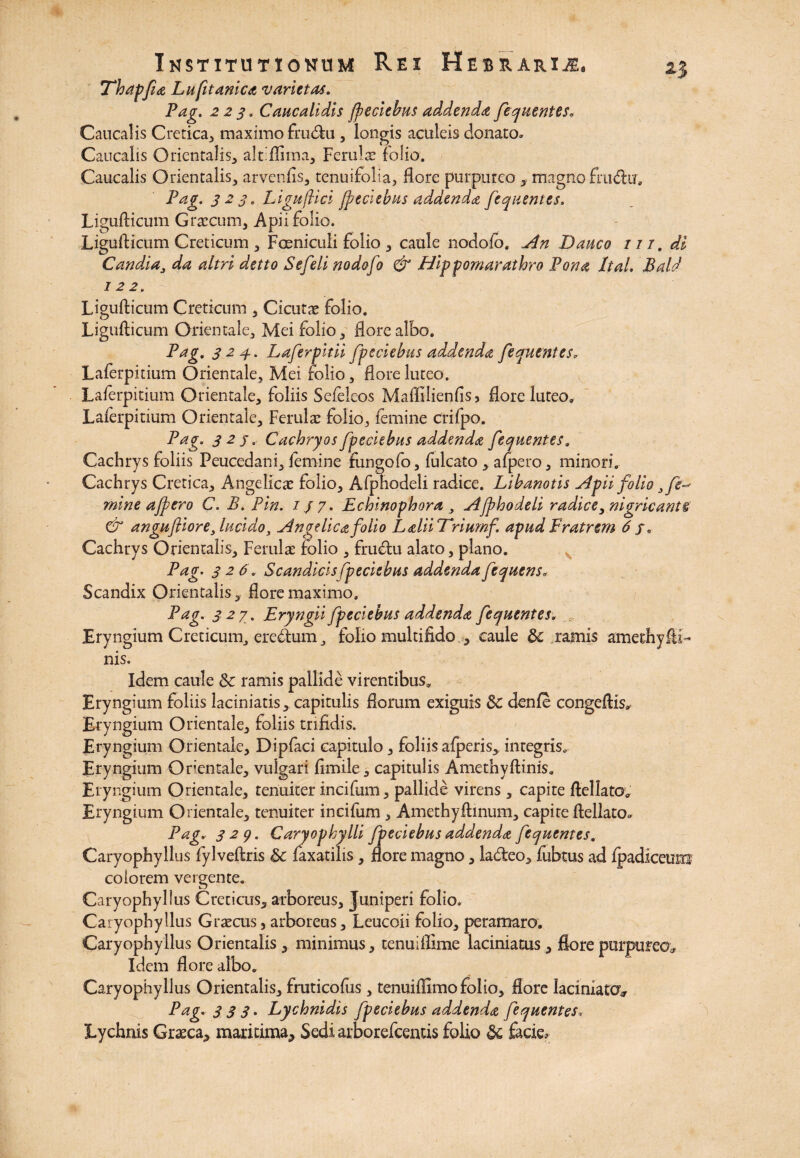 Thapfhe Lufitanica varietas. Pag. 223. Caucalidis {pedebas addenda fequentes. Cducalis Cretica, maximo frucftu , longis aculeis donato» Caucalis Orientalis, alhflima, Ferulae folio. Caucalis Orientalis, arvenfis, tenuifolia, flore purpureo , magno fnnftu. Pag. 323, LigufUci {pedebas addenda fequentes. Liguflicum Graecum, Apii folio. Ligufticum Creticum , Foeniculi folio, caule nodolb. An Dauco iit, di Candda, da altri detto Se feli nodofo & Hippomarathro Pona Ital. Bald 12 2. Ligufticum Creticum , Cicutae folio. Ligufticum Orientale, Mei folio, flore albo. Pag. 3 24. Laferpitii fpeciebus addenda fequentes. Laferpitium Orientale, Mei folio, flore luteo. Laierpitium Orientale, foliis Sefeleos Maffilienflsj flore luteo. Laierpitium Orientale, Ferulae folio, femine crifpo. Pag. 32 j, Cachryos fpeciebus addenda fequentes, Cachrys foliis Peucedani, lemine fungofo, fulcato , afpero, minori. Cachrys Cretica, Angelicae folio, Afphodeli radice. Libanotis Apii folio 3 fe¬ mine afpero C. B. Pin. 1J 7. Echinophora , Afphodeli radice, nigricant® & angufliore, lucido, Angelica folio LaliiTrimnf. apud Fratrem 6 /. Cachrys Orientalis, Ferulae folio , fructu alato, plano. Pag. 326. Scandicisfpeciebus addendafequens, Scandix Orientalis, flore maximo. Pag. 327. Eryngii fpeciebus addenda fequentes. Eryngium Creticum, eredum, folio multifido , caule & ramis amethyfti- nis. Idem caule & ramis pallide virentibus. Eryngium foliis laciniatis, capitulis florum exiguis 8c denfe congeftis. Eryngium Orientale, foliis trifidis. Eryngium Orientale, Dipfaci capitulo, foliis afperis, integris. Eryngium Orientale, vulgari fimile, capitulis Amethyftinis. Eryngium Orientale, tenuiter incifum, pallide virens , capite ftcllato. Eryngium Orientale, tenuiter incifum , Amethyftinum, capite ftellato» Pag. 329. Caryophylli fpeciebus addenda fequentes, Caryophyllus fylveftris Sc faxatilis, flore magno, la&eo, fubtus ad fpadiceum colorem vergente. Caryophyllus Creticus, arboreus. Juniperi folio. Caryophyllus Graecus5 arboreus. Leucoii folio, peramaro. Caryophyllus Orientalis, minimus, tenuiftime laciniatus, flore purpureo* Idem flore albo. Caryophyllus Orientalis, fruticofiis, tenuiffimo folio, flore laciniacov Pag. 333. Lychnidis fpeciebus addenda fequentes. Lychnis Graeca, maritima. Sedi arborefcentis folio & facie.