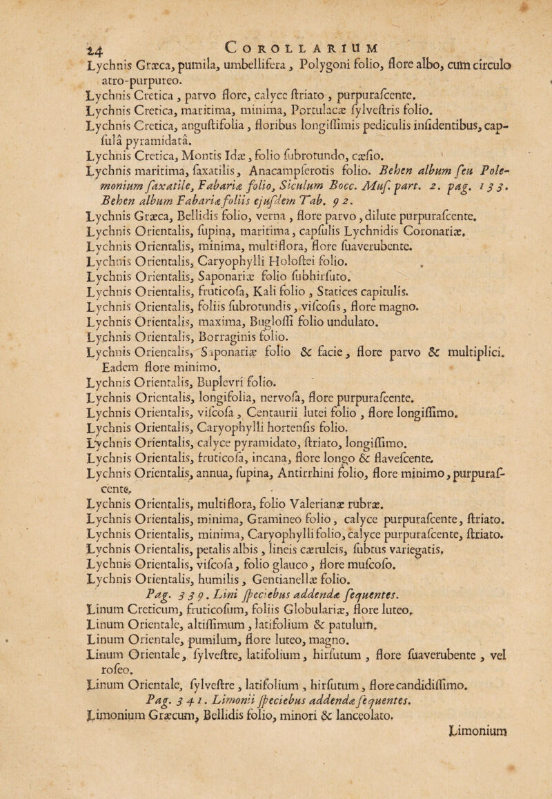 Lychnis Grxca, pumila, umbellifera, Polygoni folio, flore albo, cum circulo atro-purpureo. Lychnis Cretica , parvo flore, calyce flriato , purpurafcente. Lychnis Cretica, maritima, minima. Portulaca! fylveftris folio. Lychnis Cretica, anguflifolia, floribus longiflimis pediculis infldentibus, cap- fula pyramidata. Lychnis Cretica, Montis Idx, folio fabro tundo, cxfio. Lychnis maritima, faxatilis, Anacampferotis folio. Behen album feu Pole~ mortium fax utile. Fabaria folio, Siculum Bocc. AFuf.part. 2. pag. 133» Behen album Fabaria foliis cjufdem 7*ab. 9 2. ‘Lychnis Grxca, Bellidis folio, verna , flore parvo, dilute purpurafcente. Lychnis Orientalis, fupina, maritima, capfulis Lychnidis Coronaria!» Lychnis Orientalis, minima, multiflora, flore fuaverubente. Lychnis Orientalis, Caryophylli Holoftei folio. Lychnis Orientalis, Saponarix folio fubhirfuto. Lychnis Orientalis, fruticofa, Kali folio , Statices capitulis. Lychnis Orientalis, foliis fiibrotundis, vifcofis, flore magno. Lychnis Orientalis, maxima, Buglofli folio undulato. Lychnis Orientalis, Borraginis folio. Lychnis Orientalis, Saponarix folio &: facie, flore parvo 3c multiplici. Eadem flore minimo. Lychnis Orientalis, Buplevri folio. Lychnis Orientalis, longifolia, nervola, flore purpurafcente. Lychnis Orientalis, vifcofa , Centaurii lutei folio , flore longiffimo. Lychnis Orientalis, Caryophylli hortenfls folio. Lychnis Orientalis, calyce pyramidato, flriato, longiflimo. Lychnis Orientalis, fruticofa, incana, flore longo &c flavefcente. Lychnis Orientalis, annua, fupina, Antirrhini folio, flore minimo, purpuraf- cente^ Lychnis Orientalis, multiflora, folio Valerianx rubrx. Lychnis Orientalis, minima. Gramineo folio, calyce purpurafcente, flriato. Lychnis Orientalis, minima, Caryophylli folio, calyce purpurafcente, flriato. Lychnis Orientalis, petalis albis , lineis caeruleis, flibtus variegatis. Lychnis Orientalis, vifcofa, folio glauco, flore mufcofo. Lychnis Orientalis, humilis, Gencianellx folio. Pag. 339. Lini jpeciebus addenda fecjuentes. Linum Creticum, fruticofum, foliis Globularix, flore luteo. Linum Orientale, altiflimum , latifolium Sc patulum. Linum Orientale, pumilum, flore luteo, magno. Linum Orientale, fylveftre, latifolium, hirfluum , flore fuaverubente , vel rofeo. Linum Orientale, fylveftre , latifolium , hirfutum, flore candidiffimo. Pag. 341. Limonii jpeciebus addenda fequentes. Limonium Grxcum, Bellidis folio, minori & lanceolato. Limonium