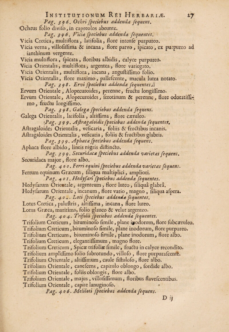 Pag. 396. Ochri fpeciebus addenda fequens. Ocluus folio divifo,in capreolos abeunte. Pag. 396. Isicia fpeciebus addenda fequentes. Vicia Cretica, multiflora, latifolia, flore intenfe purpureo. Vicia verna, villofiflima $c incana, flore parvo, lpicauo, ex purpureo ad ianthinum vergente. Vicia multiflora, fpicata, floribus albidis, calyce purpureo. Vicia Orientalis, multiflora, argentea, flore variegato.' Vicia Orientalis, multiflora, incana, anguftiflimo folio. Vicia Orientalis, flore maximo, pallefcente, macula lutea notato. Pag. 39$. Ervi fpeciebus addenda fequentes.\i Ervum Orientale, Alopecuroides, perenne, frudu longiflimo. Ervum Orientale, Alopecuroides, ferotinum & perenne, flore odoratifll* rao, frudu longiflimo. Pag. 398. Galega fpeciebus addenda fequens. Galega Orientalis, latifolia, altiflima, flore caeruleo. [Pag. 399. Aflragaloidis fpeciebus addenda fequentef» Aftragaloides Orientalis, veficaria, foliis Sc frudibus incanis. Aftragaloides Orientalis, veficaria, foliis 3c frudibus glabris, Pag. 399, Aphaca fpeciebus addenda fequens. Aphaca flore albido, lineis nigris diftindo. Pag. 399. Securidaca fpeciebus addenda varietas fequens 8 Securidaca major, flore albo. Pag. 4 00. Ferri equini fpeciebus addenda varietas fequens. Ferrum equinum Graecum, filiqua multiplici, ampliori. Pag. 401. Hedyfari fpeciebus addenda fequentes. Hedyfarum Orientale, argenteum, flore luteo, filiqua glabra, Hedyfarum Orientale , incanum, flore vario, magno , filiqua afpera. Pag. 40*.. Loti fpeciebus addenda fequentes. Lotus Cretica, paluflris, altiflima, incana, flore luteo. Lotus Graeca, maritima, folio glauco & vel ut argenteo. Pag. 404. Trifolii fpeciebus addenda fequentes. Trifolium Creticum, bituminofo fimile, plane inodorum, flore fubcarruleo» Trifolium Creticum, bituminofo fimile, plane inodorum, flore purpureo. Trifolium Creticum, bituminofo fimile, plane inodorum, flore albo. Trifolium Creticum, elegantiffimum, magno flore. Trifolium Creticum, Spicae trifoliae fimile, frudu in calyce recondito. Trifolium ampliflimo folio fubrotundo, villofo , flore purpurafcente. Trifolium Orientale, altiflimum, caule fiftulofo, flore albo. Trifolium Orientale, canefcens, capitulo oblongo, (ordide albo, Trifolium Orientale, foliis oblongis, flore albo. Trifolium Orientale, majus, villofiflimum, floribus flavefcentibus» Trifolium Orientale, capite lanuginofo. PagP 406. Meliloti fpeciebus addenda fequens. D ij
