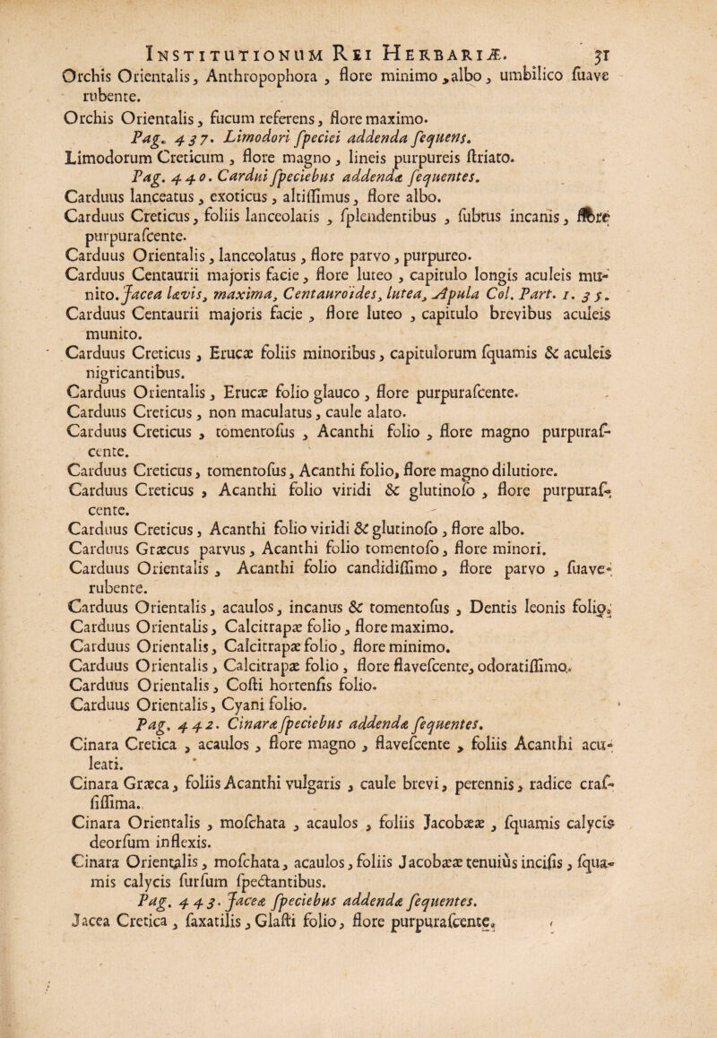 Orchis Orientalis, Anthropophora , flore minimo >albo, umbilico fuave rubente. Orchis Orientalis, fucum referens, flore maximo. Pag* 4 3 7* Limo dori fpeciei addenda fequens, Limodorum Creticum , flore magno , lineis purpureis ftriaro. Pag. 440. Cardui fpeciebus addenda fequentes. Carduus lanceatus, exoticus, altiflimus, flore albo. Carduus Creticus, foliis lanceolatis , fplendentibus , fubtus incanis, iftre purpura fcente. Carduus Orientalis, lanceolatus, flore parvo, purpureo. Carduus Centaurii majoris facie, flore luteo , capitulo longis aculeis mu¬ nito. Jacea Uvis, maxima, Centaurdides, lutea, udpula Coi. Part. 1. 3 Carduus Centaurii majoris facie , flore luteo , capitulo brevibus aculeis munito. Carduus Creticus, Erucas foliis minoribus, capitulorum fquamis 3c aculeis nigricantibus. Carduus Orientalis, Eruca: folio glauco , flore purpura fcente. Carduus Creticus, non maculatus, caule alato. Carduus Creticus , tomentofus , Acanthi folio , flore magno purpuras¬ cente. Carduus Creticus, tomentofus, Acanthi folio, flore magno dilutiore. Carduus Creticus , Acanthi folio viridi 3c glutinofo , flore purpuraf- cente. Carduus Creticus, Acanthi folio viridi SC glutinofo, flore albo. Carduus Graecus parvus, Acanthi folio tomentofo, flore minori. Carduus Orientalis , Acanthi folio candidiflimo, flore parvo , fuave* rubente. Carduus Orientalis, acaulos, incanus &c tomentofus , Dentis leonis folio* Carduus Orientalis, Calcitrapse folio, flore maximo. Carduus Orientalis, Calcitrapa: folio, flore minimo. Carduus Orientalis, Calcitrapa: folio , flore flavefcente, odoratiflimQ. Carduus Orientalis, Cofti hortenfls folio. Carduus Orientalis, Cyani folio. Pag. 442. Cinara fpeciebus addenda fequentes. Cinara Cretica , acaulos , flore magno , flavefcente , foliis Acanthi acu¬ leati. Cinara Graeca, foliis Acanthi vulgaris , caule brevi, perennis, radice craf- fiilima.. Cinara Orientalis , mofchata , acaulos , foliis Jacobaeae , fquamis calycis deorfum inflexis. Cinara Orientalis, mofchata, acaulos,foliis Jacoba:a:tenuiusincifls, fqua¬ mis calycis furfum fpe&antibus. Pag. 4 4 3. Jacea fpeciebus addenda fequentes. Jacea Cretica , faxatilis, Glafti folio, flore purpura fcente* <