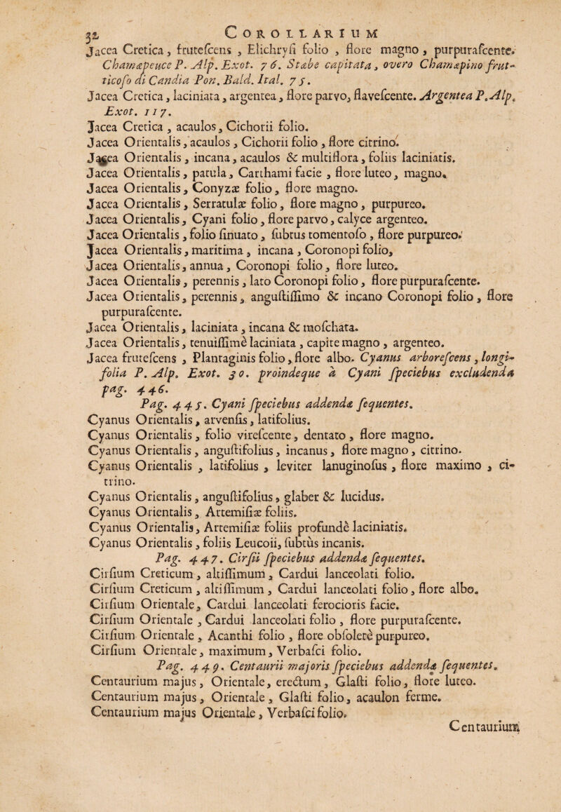 jacea Cretica, frutefeens * Elichryfl folio , flore magno, purpurafeente. Chamapeuce P. Alp. Exot. 7 6. St ab e capitata > overo Chamapino frut~ ticofo di Candia Pon. Bald. Ital. 7/. Jacea Cretica, laciniata, argentea, flore parvo, flavefeente. Argentea P.Alp, Exot. 117. Jacea Cretica , acaulos, Cichorii folio. Jacea Orientalis, acaulos, Cichorii folio , flore citrino. J^gea Orientalis, incana, acaulos &c multiflora, foliis laciniatis. Jacea Orientalis, patula, Carthami facie , flore luteo, magno* Jacea Orientalis, Conyzae folio, flore magno. Jacea Orientalis, Serratulae folio, flore magno, purpureo. Jacea Orientalis, Cyani folio, flore parvo, calyce argenteo. Jacea Orientalis, folio finuato, fubtus tomentofo , flore purpureo* Jacea Orientalis, maritima, incana , Coronopi folio, Jacea Orientalis, annua, Coronopi folio, flore luteo. Jacea Orientalis, perennis, lato Coronopi folio, flore purpurafeente. Jacea Orientalis, perennis, anguftiflimo 3c incano Coronopi folio, flore purpurafeente. Jacea Orientalis, laciniata, incana Sc mofchata. Jacea Orientalis, tenuiflim^ laciniata , capite magno , argenteo. Jacea frmefcens , Plantaginis folio, flore albo.. Cyanus arborefeens ylongi~ folia P.Alpa Exot. 30. proinde que d Cyani fpeciebus excludenda pag» 4 4 Pag. 44 f. Cyani fpeciebus addenda fequentesa Cyanus Orientalis, arvenfis, latifolius. Cyanus Orientalis, folio virefeente, dentato > flore magno. Cyanus Orientalis, anguflifolius, incanus, flore magno, citrino. Cyanus Orientalis , latifolius , leviter lanuginofus, flore maximo , ci~ trino. Cy anus Orientalis, anguflifolius, glaber & lucidus. Cyanus Orientalis, Artemifiae foliis. Cyanus Orientalis, Artemifiae foliis profunde laciniatis* Cyanus Orientalis, foliis Leucoii, fubtus incanis. Pag. 447. Cirfii fpeciebus addenda fequentes, C.iiflum Creticum, altiflimum, Cardui lanceolati folio. Cirflum Creticum , altiflimum. Cardui lanceolati folio, flore albo. Cirflum Orientale, Cardui lanceolati ferocioris facie. Cirflum Orientale , Cardui lanceolati folio , flore purpurafeente. Cirflum Orientale , Acanthi folio , flore obfolete purpureo. Cirflum Orientale, maximum, Verbafci folio. Pag. 447. Centaurii majoris fpeciebus addenda fequentes „ Centaurium majus, Orientale, eredfcum, Glafti folio, flore luteo. Centaurium majus. Orientale, Glafti folio, acaulon ferme. Centaurium majus Orientale, Verbafci folio. Centaurium