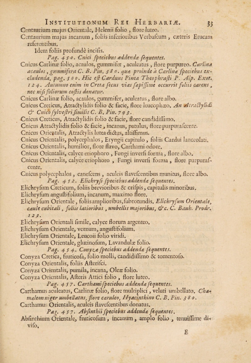c Institutionum Rei ITUTIONUM Jt\ E I flERBi Centaurium majus Orientale, Helenii folio , fore luteo. Centaurium majus incanum , foliis inferioribus Yerbafci referentibus,. iERBARl JE. cum, exteris Erucam Idem foliis profunde incilis» Pag. 430. Cnici fpeciebus addenda fequentes. Cnicos Carlinx folio, acaulos, gummifer , aculeatus, flore purpureo. Canina acaulos, gummifer a C. B. Pm. 380. qua -proinde a Car lina fpeciebus e.x~ eludenda, pag. f 0 0. Hic e fi Carduus Pinea Theophrafli P, Alp. Exot. 124. Autumno enim in Creta fecus vias fapijfime occurrit foliis carens, nec nifi foliorum cofiis donatur. Cnicus Carlinx folio, acaulos, gummifer, aculeatus, flore albo. Cnicus Creticus, Atradtylidis folio & facie, flore leucophaeo. An AiraBylidl & Cnico fylveflri 'fimilis C. B. Pin. 793. Cnicus Creticus, Atradtylidis folio & facie, flore candidiflimo. Cnicus Atradtylidis folio & facie , incanus, patulus, flore purpura icente» Cnicus Orientalis, Atradtylis lutea didtus, altiffimus. Cnicus Orientalis, polycephalos, Eryngii capitulo , foliis Cardui lanceolati. Cnicus Orientalis, humilior, flore flavo, Carthami odore. Cnicus Orientalis, calyce eriophoro , Fungi inverfi forma, flore albo. Cnicus Orientalis, calyce eriophoro , Fungi inverfi forma, flore purpurat cente. Cnicus polycephalos, canefcens , aculeis flavefeentibus munitus, flore albo, Pag. 4 f 2. Elichryfi fpeciebus addenda fequentes. Elichryfum Creticum, foliis brevioribus crifpis, capitulis minoribus, Elichryfum anguftifolium, incanum, maximo flore. Elichryfum Orientale, foliis amplioribus, fub rotundis. Elichryfum Orientale, caule cubitali, foliis latioribus , umbellis majoribus, &c. C. Bauh. Prodn 123. Elichryfum Orientali fimile, calyce florum argenteo. Elichryfum Orientale, vernum, anguftifolium. Elichryfum Orientale, Leucoii folio viridi. Elichryfum Orientale, glutinofum, Lavandulx folio. Pag. 4J 4. Conyza fpeciebus addenda fequentes. Conyza Cretica, fruticofa, folio molli, candidiffimo & tomentoio. Conyza Orientalis, foliis Afterifci. Conyza Orientalis, pumila, incana, Qlex folio» Conyza Orientalis, Alteris Attici folio , flore luteo» Pag. 4/7. Carthami fpeciebus addenda fequentes» Carthamus aculeatus, Cariinx folio, flore multiplici, veluti umbcliato, Cha* rnaleon niger umbellatus, flore caruleo, Hyacinthino C. B. Pin. 380. Carthamus Orientalis, aculeis flavefeentibus donatus. Par. 4 37. Abfinthii fpeciebus addenda fequentes. Abflnthium Orientale, fruticofum > incanum, amplo folio , tenuiflime di-* vifo. E