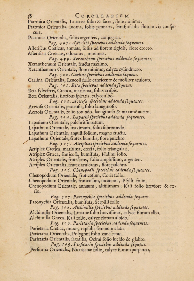 Ptarmica Orientalis, Tanaceti folio Sc facie , flore minimo. Ptarmica Orientalis, incana, foliis pennatis, femiflofculis florum vix con cuis,. Ptarmica Orientalis, foliis argenteis, conjugatis, Pag. 497. Aflerifci/pedebas addenda /eqaentes. Afterifcus Creticus, annuus,, foliis ad florem rigidis, flore croceo. Afterifcns Creticus, odoratus, minimus. Pag,. 4 99. Xeranthemi fpeclebas addenda /eqaentes. Xeranthemum Orientale, frudu maximo. Xeranthemum Orientale, flore minimo, calyce cylindracco, Pag. 500. Carlina/pedebas addenda/eqaens. Carlina Orientalis, Leucoii folio canefcente Sc molliter aculeato. Pag. joi. Beta /pedebas addenda /eqaens, Beta fylveftris, Cretica, maritima, foliis crifpis. Beta Orientalis, floribus fpicatis, calyce albo. Pag. s 0 2 • Aceto/a Jpeciebas addenda/eqaentes. Acetofa Orientalis, pratenfls, folio lanuginofo. Acetofa Orientalis, folio rotundo, lanuginofo Sc maxime aurito. Pag. s 0 4. Lapathi /pedebas addenda /equentesP Lapathum Orientale, pulchreflnuatum. Lapathum Orientale, maximum, folio fubrotundo. Lapathum Orientale, anguftifolium, magno frudu. ^Lapathum Orientale, frutex humilis, flore pulchro. ^ Pag. s 0 s • Atriplicis/pedebas addenda/eqaentes,, Aitriplex Cretica, maritima, ereda, folio triangulari. Atriplex Graeca, fruticofa, humifufa, Halimi folio. Atriplex Orientalis, frutefcens, folio ampliflimo, argenteo. Atriplex Orientalis, frutex aculeatus, flore pulchro. Pag. so6. Chenopodii /pedebas addenda/eqaentes. Chenopodium Orientale, fruticofum, Coris folio. Chenopodium Orientale, fruticofum, incanum , Pfyllii folio. Chenopodium Orientale, annuum , altiffirnum, Kali folio breviore Sc fio, Pag. s 0 7. Paronychia fpeciebas addenda /eqaens. Paronychia Orientalis, humifufa. Serpilli folio. Pag. s 0 8. Alchimilla /pedebas addenda /eqaentes. Alchimill.a Orientalis, Linariae folio breviflimo, calyce florum albo. Alchimilla Graeca, Kali folio, calyce florum albido. Pag. s 0 9. Parietaria /pedebas addenda /eqaentes* Parietaria Cretica, minor, capfulis feminum alatis. Parietaria Orientalis, Polygoni folio canefcente. Parietaria Orientalis, fixatilis. Ocimi folio lucido Sc glabro. Pag. s 0 9. Perficaria /pedebas addenda /eqaens. JPerficaria Orientalis^ Nicotianae foliop calyce florum purpureo*