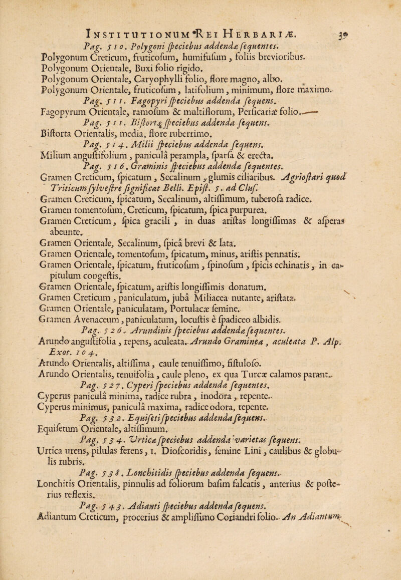 InSTXT IT TION 11 M*R EX HERBARI Pag. Sio. Polygoni jpeciebus addenda fequentes. Polygonum Creticum, fruticofum, humifufum , foliis brevioribus. Polygonum Orientale, Buxi folio rigido. Polygonum Orientale, Caryophylli folio, flore magno, albo. Polygonum Orientale, fruticofum, latifolium, minimum, flore maximo, Pag, j 11. Fagopyri jpeciebpts addenda fequens. Fagopyrum Orientale, ramofum & multiflorum. Pellicaris folio.- Pag. sii- Biflorta fpeciebus addenda fequens. Biflorta Orientalis, media, flore ruberrimo. Pag. s i 4. Alilii jpeciebm addenda fequens. Milium anguftifolium, panicula perampla, fparfa & ere&a. Pag. s i 6. Graminis jpeciebus addenda fequentes. Gramen Creticum, fpicatum, Secalinum ^glumis ciliaribus, Agriojlari quod Triticum fylv eftr e fignificat Belli. Epifl. j. ad Cluf Gramen Creticum, fpicatum, Secalinum, altiflimum, tuberofa radice. Gramen tomentofum, Creticum, fpicatum, fpica purpurea. Gramen Creticum, fpica gracili , in duas ariflas longiflimas 3c afperas abeunte. Gramen Orientale, Secalinum, fpica brevi &c lata. Gramen Orientale, tomentofum, fpicatum, minus, ariftis pennatis. Gramen Orientale, fpicatum, fruticofum, fpinofum , fpicis echinatis, in ea*- pitulum congeftrs. Gramen Orientale, fpicatum, ariflis longiflimis donatum. Gramen Creticum , paniculatum, juba Miliacea nutante, ariftata» Gramen Orientale, paniculatam, Portulaca femine. Gramen A venaceum, paniculatum, locuftis e fpadiceo albidis. Pag. s 2 6.. Arundinis fpeciebus addenda fequentes. Arundo anguflifolia, repens, aculeata*, Graminea , aculeata P. ,Alp; Exot. i o 4. Arundo Orientalis, altiflima, caule tenuiflimo, fiflulofo. Arundo Orientalis, tenuifolia, caule pleno, ex qua Turea: calamos parant*. Pag. s 27, Cyperi fpeciebus addenda fequentes. Cypertis panicula minima, radice rubra, inodora, repente. Cyperus minimus, panicula maxima, radice odora, tepente. Pag. s s 2 - Equifetifpeciebus addenda fequens. Fquifetum Orientale, altiflimum. Pag. s 3 4- ZJrtica fpeciebus addenda: variet as fequens. Urtica urens, pilulas ferens, 1. Diofcoridis, femine Lini., caulibus 5c gIobu«- lis rubris. Pag. s 3 S. Lonchitidis jpeciebus addenda fequens.. Lonchitis Orientalis, pinnulis ad foliorum bafim falcatis , anterius & pofte- rius reflexis. Pag. s 4 3. Adianti jpeciebus addenda fequens. Jtdiantum Creticum, procerius & ampliffimo Coriandri folio.* An Adiantm\
