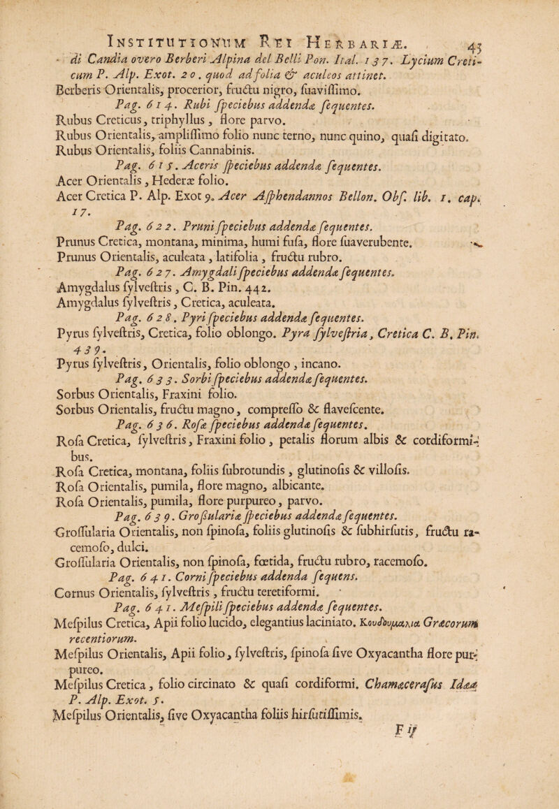 di Candia overo Berberi Jllyina dei Belli Pon. Itui. 137. Lycium Creti- cum P. Alp. Exot. 20. quod ad folia & aculeos attinet. Bcrberis Orientalis, procerior, frudu nigro, fuaviflimo. Pag. 614. Rubi fpeciebus addenda fequentes. Rubus Creticus, triphyllus, flore parvo. Rubus Orientalis, ampliffimo folio nunc terno, nunc quino, quafi digitato. Rubus Orientalis, foliis Cannabinis. Pag. 61 s. Aceris fpeciebus adAenda fequentes. Acer Orientalis, Hederas folio. Acer Cretica P. Alp. Exot Acer AJphendannos Bellon. Obf lib. i. capi 17. Pag. 622. Pruni fpeciebus addenda fequentes. Prunus Cretica, montana, minima, humi fufa, flore fuaverubente. Prunus Orientalis, aculeata , latifolia , frudu rubro. Pag. 627. Amygdali fpeciebus addenda fequentes. Amygdalus fylveftris, C. B. Pin. 442. Amygdalus fylveftris, Cretica, aculeata. Pag. 628. Pyrifpeciebus addenda fequentes. Pyrus fylveftris, Cretica, folio oblongo. Pyra fylveflria, Cretica CB, Pin. Pyrus fylveftris, Orientalis, folio oblongo , incano. Pag. 63 3. Sorbi fpeciebus addenda fequentes. Sorbus Orientalis, Fraxini folio. Sorbus Orientalis, frudu magno, comprefto & flavefeente. Pag. 636. Rofa fpeciebus addenda fequentes. Rofa Cretica, fylveftris. Fraxini folio, petalis florum albis & cordiformfd bus. Rofa Cretica, montana, foliis fubrotundis , glutinofis 8c villofls. Rofa Orientalis, pumila, flore magno, albicante. Rofa Orientalis, pumila, flore purpureo, parvo. Pag. 639. Grofularia fpeciebus addenda fequentes. Groflularia Orientalis, non fpinofa, foliis glutinofis & fubhirfutis, frudu ra¬ cemo fo, dulci. Groflularia Orientalis, non fpinofa, foetida, frudu rubro, racemofo. Pag. 6 41. Corni fpeciebus addenda fequens. Cornus Orientalis, fylveftris, frudu teretiformi. Pag. 6 47. Mefpili fpeciebus addenda fequentes. Mefpilus Cretica, Apii folio lucido, elegantius laciniato. JLouJbufM^ioL Gracorunb recentiorum. Mefpilus Orientalis, Apii folio, fylveftris, fpinofa five Oxyacantha Bove puti pureo. Mefpilus Cretica, folio circinato Sc quafi cordiformi. Chamacerafus Ida# P. Alp. Exot. /. Mefpilus Orientalis, five Oxyacantha foliis hirfutiffimis. F //
