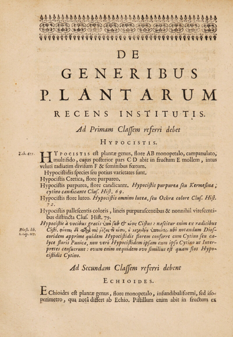 477 • £)icfc. lib. I, caj>. 127, c?$ cr± o i C&fWii&fSii iW§b CtSfSb <s*i?sg2ia?<s*a>«*8? «&%s7'c&*a? <pip*p tp*p%9tpip*%» ^£p to ?v>'h-“-vpiff Kptptpsp y>toip Lscpzpvptp tp*e? ■ o v <%» tffm-WftftffmHi ttf D E GENERIBUS PLANTARUM RECENS INSTITUTIS. ✓ \ ‘ “. Ad Primam Clajjem referri debet Hypocistis. HYpocistis eft plantae genus, flore AB monopetalo, campanulato, multifido, cujus pofterior pars C D abit in frudum E mollem , intus yeluti radiatim divimm F & feminibus foetum. Hypociftidis Ipecies feu potius varietates funt. Hypocillis Cretica, flore purpureo. Hypocillis purpurea, flore candicante. Hypociftis purpurea feu Kermeflna ; cytlno candicante Clitf Hifl. 6 g. Hypocillis flore luteo. Hypociftis omnino lutea, feu Ochra colore Cluf Hift. 7 2. Hypocillis pallelcentis coloris, lineis purpurafeentibus Sc nonnihil virelcenti- bus diflinda Cluf Hili. 79* Hypociftis d vocibus gracis •usre fub & vdwg Ciftus : nafeitur enim ex radicibus Cifti. (putwzj Si tu} pifa™ mwv, m dzxovdsig* ubi notandum Diof- eoridem apprime quidem Hypociftidis florem conferre cum Cytino feu ca¬ lyce floris Punica, non vero Hypociftidern ipfam cum ipfo Cytino ut Inter¬ pretes cenfuerunt: ovum enim nequidem ovo fimilius eft quam flos Plypo* ciflidis Cytino. Ad Secundam Clajjem referri debent Echioides. E Chioides eft plantae genus, flore monopetalo, infundibuliformi, (ed ifb- perimetro, qua nota differt ab Echio. Piftillum enim abit in frudum ex