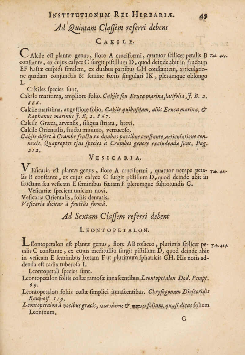 )  Ad Quintam Clafjem referri debent C A !C I L E. C Aktle efl: piant* genus, flore A cruciformi, quatuor fcilicet petalis B T*i. tu. conflante , ex cujus calyce C furgit piftillum D, quod deinde abit in frudum EF haftas cufpidi fimilem, ex duabus partibus GH conflantem, articulatio¬ ne quadam conjundis Sc femine fetis fingulari I&, plerumque oblongo L* Cakiles fpecies funt, Cakile maritima^ ampliore folio. Cakile feu Eruca marina Jatifoli a flf. B. z. 868. Cakile maritima, angufliore folio. Cakjle quibufdam, aliis Eruca marina, & Raphanus marinus J. B. 2, 8 6 7. Cakile Grasca, arvenfis , filiqua ftriata, brevi, Cakile Orientalis, frudu minimo, verrucofo. Cakjle difert a Crambe fruBu ex duabus partibus conflant exarticulatione con¬ nexis. Quapropter ejus fpecies d Crambes genere excludenda funt% Pag» 21 z. Vesicaria, Eficaria efl plantas genus , flore A cruciformi , quatuor nempe peta** Ta^ 4ts. Iis B conflante, ex cujus calyce C furgit piflillum D,»quod deinde abit in frudum feu veficam E feminibus fetam F plerumque fubrotundis G• Veficarise fpeciem unicam novi. Veficaria Orientalis > foliis dentatis. Ve ficaria dicitur d fruBus forma. Leontopetalon. LEontopetalon efl: plantae genus, flore ABrofaceo, plurimis fcilicet pe- Tab.tt** talis C conflante , ex cujus meditullio furgit piftillum D, quod deinde abit in veficam E feminibus fetam F ut plurimum fphaerieis GH. His notis ad¬ denda efl radix tuberofa I. Leontopetali fpecies funt. Leontopetalon foliis coftae ramofas mnzkentibus.Leontopetalon Dod. Pempt. 6 g. Leontopetalon foliis coftaefimplici innafcentibus. Chryfogonum Diofcoridis Rauypolf iip. Leontopetalon d vocibusgracis> awv Atome & mjctAoyfolium,quptfldicas folium Leoninum. G