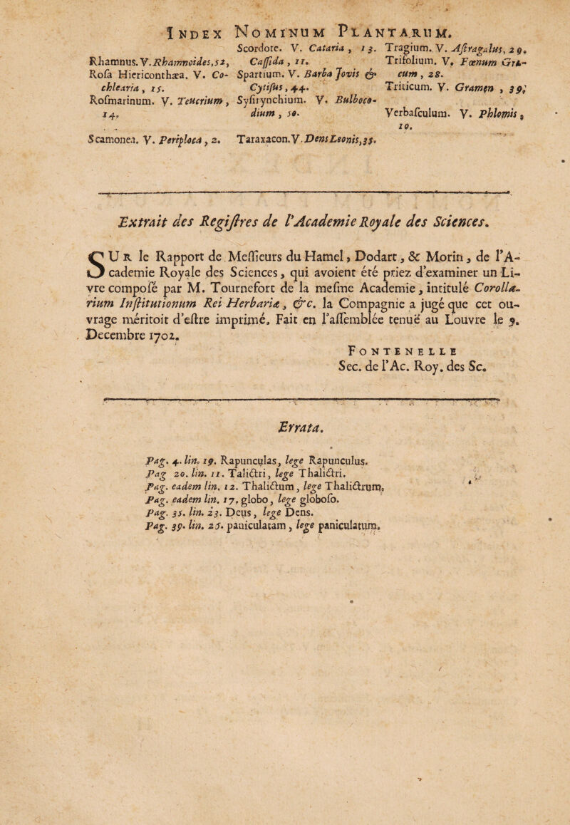 ■>'' * • ‘ . / ’ ■ • i* • Index Nominum Plantarum. Scordote. V. Cataria , i Tragium. V. Ajtragalus, 2 g9 R.h2LTnmi$.Y.Rhamnoide$,$2y Cajfida, /r. Trifolium. V, Foenum Gtl- Rofa Hiericonthaea. V. Co- Spartium. V. Barba Jovis & cum , 25. chlearia, iy. Cytifus, 44. Triticum, y. Gramen , Rofmarinum. y. Teucrium, Syfirynchium. y. Bulboco- 14. dium y 50. Verbafculum. V. phhmh , . . ia. Scamonea. V. perifioca, 2. Taraxaeon.y.DemLeoms^s* Extra it des Regijlres de VAcademie Royale des Sciences. SU R Ie Rapport de .Meffieurs du Hamel , Dodart, &: Morin, de TA« cademie Royale des Sciences, qui avoient ere priez dexaminer un Li- vre compofe par M. Tourneforc de la mefme Academie, inritule Corolla¬ rium InjUtutionum Rei Herbaria, &c. la Compagnie a juge que cet ou- vrage meritoit d’eftre imprime. Fait en raflerablee tenue au Louvre le Decembre 1702. Fontinelle Sec. de i* Ac. Roy. des Sc„ V Errata. 4. lin, 1g. Rapunculas, lege Rapunculus. Pag 20. lin. 11. Talidfri, lege Thalidfri. Pag. eadem lin, 12. Tbalidlum 3 lege Thali&run^ Pag. eadem lin. /7, globo, lege globolo. Pag. ^5. lin. 23. Deus, lege Dens. Pag. sp. lin. 25. paniculatam, lege paniculatum. •>